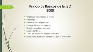  Organización enfocada al cliente
 Liderazgo
 Participación del personal
 Enfoque basado en procesos
 Gestión basada en sistemas
 Mejora continua
 Toma de decisiones basada en hechos
 Relación mutuamente beneficiosa con el proveedor
95 Principios Básicos de la ISO
9000
 