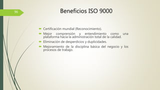  Certificación mundial (Reconocimiento).
 Mejor comprensión y entendimiento como una
plataforma hacia la administración total de la calidad.
 Eliminación de desperdicios y duplicidades.
 Mejoramiento de la disciplina básica del negocio y los
procesos de trabajo.
96 Beneficios ISO 9000
 