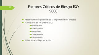  Reconocimiento gerencial de la importancia del proceso
 Habilidades de los Líderes ISO:
Entusiasmo
Participación
Efectividad
Capacitación
Compromiso
 Esfuerzo de trabajo en equipo
97 Factores Críticos de Riesgo ISO
9000
 