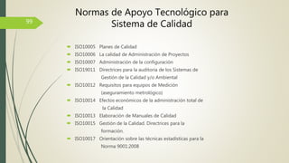  ISO10005 Planes de Calidad
 ISO10006 La calidad de Administración de Proyectos
 ISO10007 Administración de la configuración
 ISO19011 Directrices para la auditoria de los Sistemas de
Gestión de la Calidad y/o Ambiental
 ISO10012 Requisitos para equipos de Medición
(aseguramiento metrológico)
 ISO10014 Efectos económicos de la administración total de
la Calidad
 ISO10013 Elaboración de Manuales de Calidad
 ISO10015 Gestión de la Calidad. Directrices para la
formación.
 ISO10017 Orientación sobre las técnicas estadísticas para la
Norma 9001:2008
99
Normas de Apoyo Tecnológico para
Sistema de Calidad
 