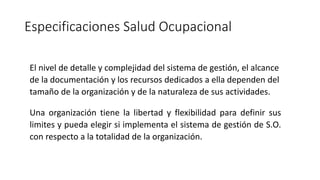 Especificaciones Salud Ocupacional
El nivel de detalle y complejidad del sistema de gestión, el alcance
de la documentación y los recursos dedicados a ella dependen del
tamaño de la organización y de la naturaleza de sus actividades.
Una organización tiene la libertad y flexibilidad para definir sus
limites y pueda elegir si implementa el sistema de gestión de S.O.
con respecto a la totalidad de la organización.
 