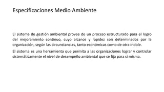 Especificaciones Medio Ambiente
El sistema de gestión ambiental provee de un proceso estructurado para el logro
del mejoramiento continuo, cuyo alcance y rapidez son determinados por la
organización, según las circunstancias, tanto económicas como de otra índole.
El sistema es una herramienta que permita a las organizaciones lograr y controlar
sistemáticamente el nivel de desempeño ambiental que se fija para si misma.
 