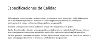 Especificaciones de Calidad
Dirigir y operar una organización con éxito requiere gestionarla de forma sistemática y visible. El éxito debe
ser el resultado de implementar y mantener un sistema de gestión que sea diseñado para mejorar
continuamente la eficacia y eficiencia del desempeño de la organización.
Gestionar una organización incluye gestionar la calidad entre otras diciplinas de gestión.
La alta dirección debe establecer una organización orientada al cliente mediante la definición de sistemas y
procesos claramente comprensible, gestionables y mejorables en lo que a eficiencia y eficacia se refiere.
Se debe garantizar una operación eficaz y eficiente y el control de los procesos; así como de las medidas y
datos utilizados para determinar el desempeño satisfactorio de la organización.
 