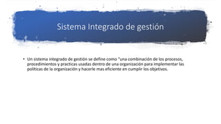 Sistema Integrado de gestión
• Un sistema integrado de gestión se define como “una combinación de los procesos,
procedimientos y practicas usadas dentro de una organización para implementar las
políticas de la organización y hacerle mas eficiente en cumplir los objetivos.
 
