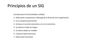 Principios de un SIG
Las bases para la funcionalidad y utilidad:
1.- Debe existir compromiso y liderazgo de la dirección de la organización.
2.- Es un proyecto permanente
3.- Se basa en la acción preventiva y no en la correctiva.
4.- Se aplica en todas las etapas
5.- El sistema debe ser medible
6.- Involucra todo el personal
7.- Debe existir formaciòn
 