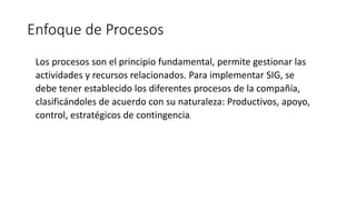 Enfoque de Procesos
Los procesos son el principio fundamental, permite gestionar las
actividades y recursos relacionados. Para implementar SIG, se
debe tener establecido los diferentes procesos de la compañía,
clasificándoles de acuerdo con su naturaleza: Productivos, apoyo,
control, estratégicos de contingencia.
 
