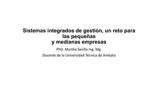 Sistemas integrados de gestión, un reto para
las pequeñas
y medianas empresas
PhD. Martha Sevilla Ing. Mg.
Docente de la Universidad Técnica de Ambato
 