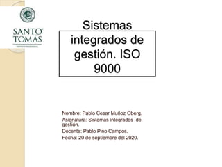 Sistemas
integrados de
gestión. ISO
9000
Nombre: Pablo Cesar Muñoz Oberg.
Asignatura: Sistemas integrados de
gestión.
Docente: Pablo Pino Campos.
Fecha: 20 de septiembre del 2020.
 
