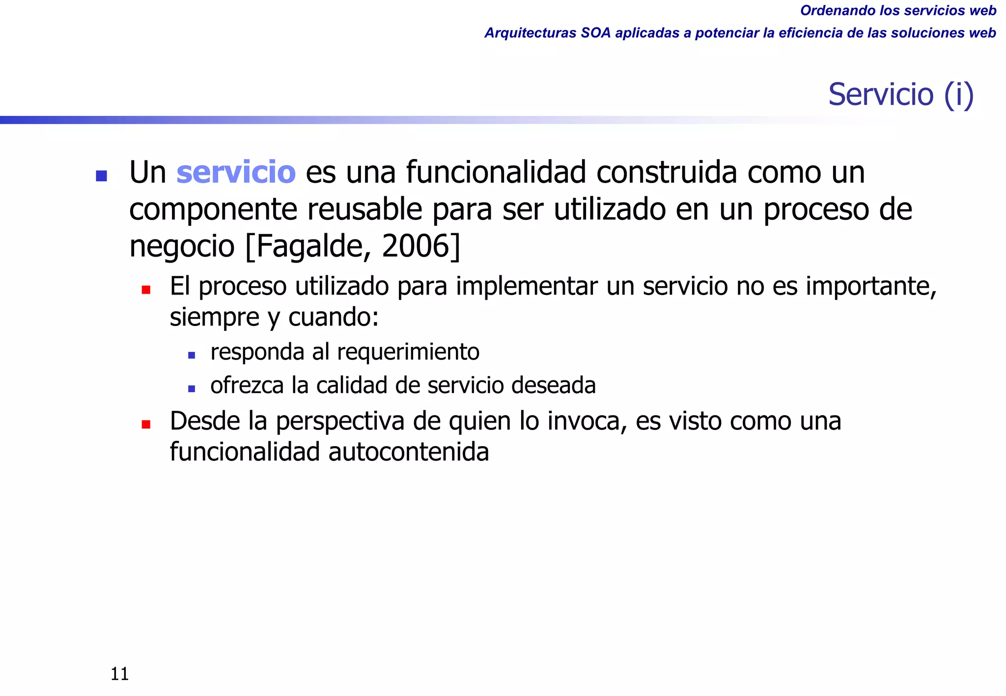 Ordenando los servicios web
Arquitecturas SOA aplicadas a potenciar la eficiencia de las soluciones web
11
Servicio (i)
n Un servicio es una funcionalidad construida como un
componente reusable para ser utilizado en un proceso de
negocio [Fagalde, 2006]
n El proceso utilizado para implementar un servicio no es importante,
siempre y cuando:
n responda al requerimiento
n ofrezca la calidad de servicio deseada
n Desde la perspectiva de quien lo invoca, es visto como una
funcionalidad autocontenida
 