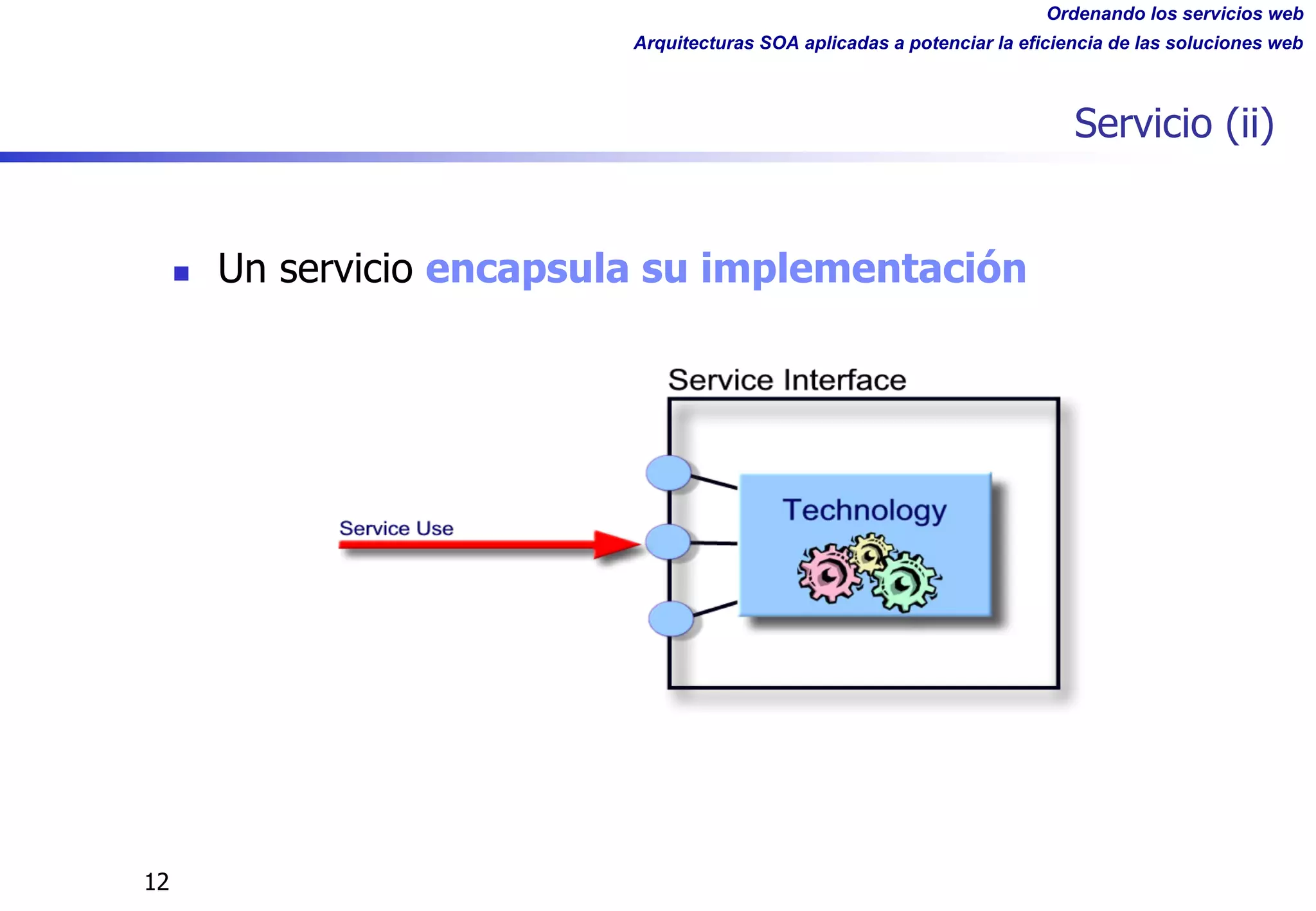 Ordenando los servicios web
Arquitecturas SOA aplicadas a potenciar la eficiencia de las soluciones web
12
Servicio (ii)
n Un servicio encapsula su implementación
 