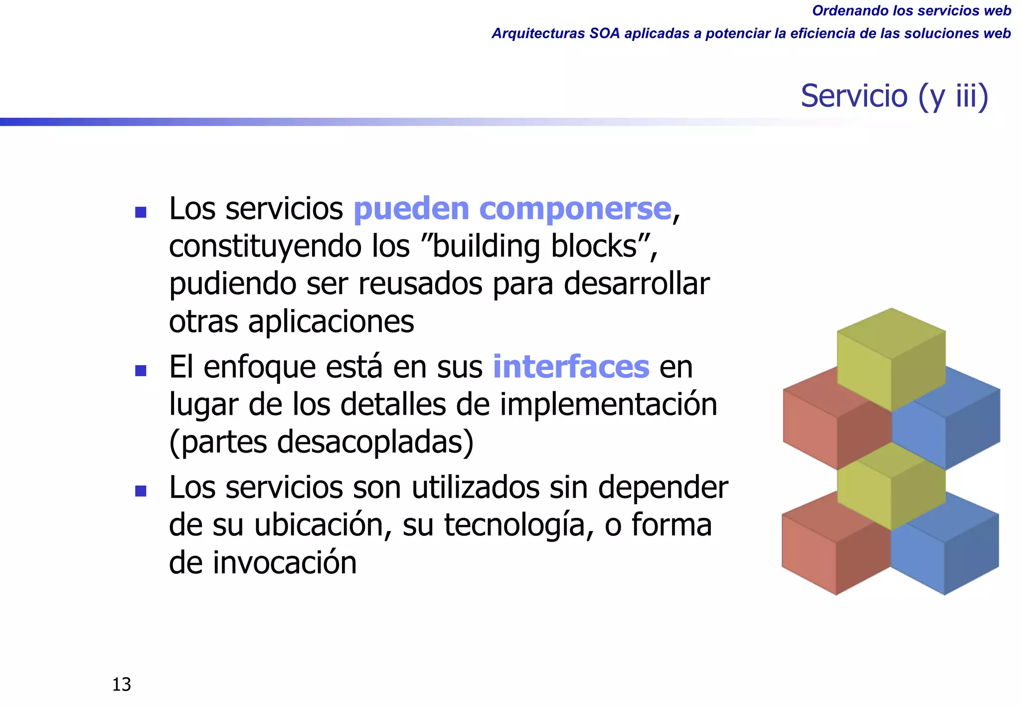 Ordenando los servicios web
Arquitecturas SOA aplicadas a potenciar la eficiencia de las soluciones web
13
Servicio (y iii)
n Los servicios pueden componerse,
constituyendo los ”building blocks”,
pudiendo ser reusados para desarrollar
otras aplicaciones
n El enfoque está en sus interfaces en
lugar de los detalles de implementación
(partes desacopladas)
n Los servicios son utilizados sin depender
de su ubicación, su tecnología, o forma
de invocación
 