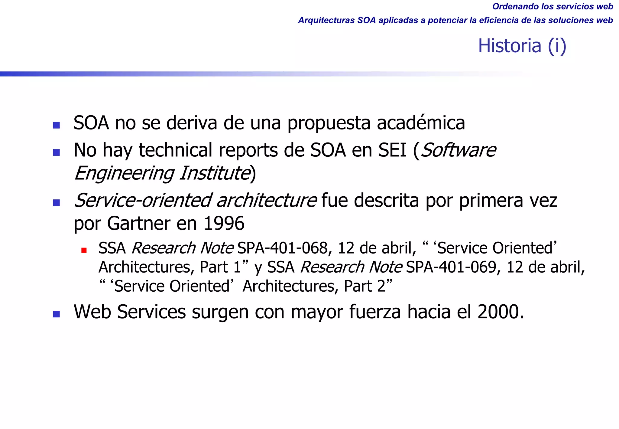 Ordenando los servicios web
Arquitecturas SOA aplicadas a potenciar la eficiencia de las soluciones web
Historia (i)
n SOA no se deriva de una propuesta académica
n No hay technical reports de SOA en SEI (Software
Engineering Institute)
n Service-oriented architecture fue descrita por primera vez
por Gartner en 1996
n SSA Research Note SPA-401-068, 12 de abril, Service Oriented
Architectures, Part 1 y SSA Research Note SPA-401-069, 12 de abril,
Service Oriented Architectures, Part 2
n Web Services surgen con mayor fuerza hacia el 2000.
 