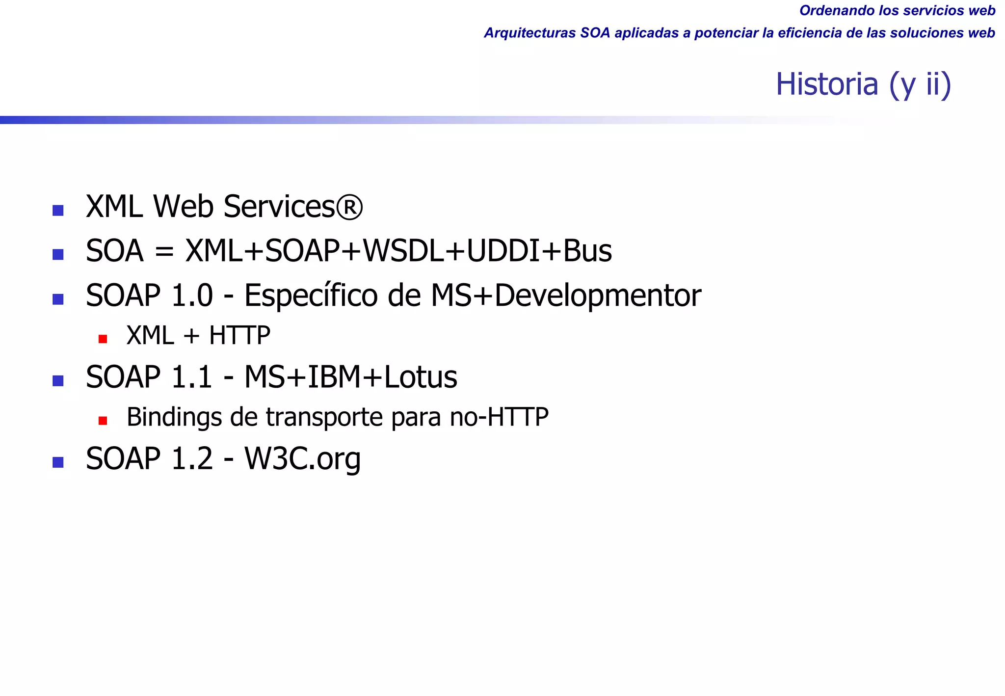 Ordenando los servicios web
Arquitecturas SOA aplicadas a potenciar la eficiencia de las soluciones web
Historia (y ii)
n XML Web Services®
n SOA = XML+SOAP+WSDL+UDDI+Bus
n SOAP 1.0 - Específico de MS+Developmentor
n XML + HTTP
n SOAP 1.1 - MS+IBM+Lotus
n Bindings de transporte para no-HTTP
n SOAP 1.2 - W3C.org
 