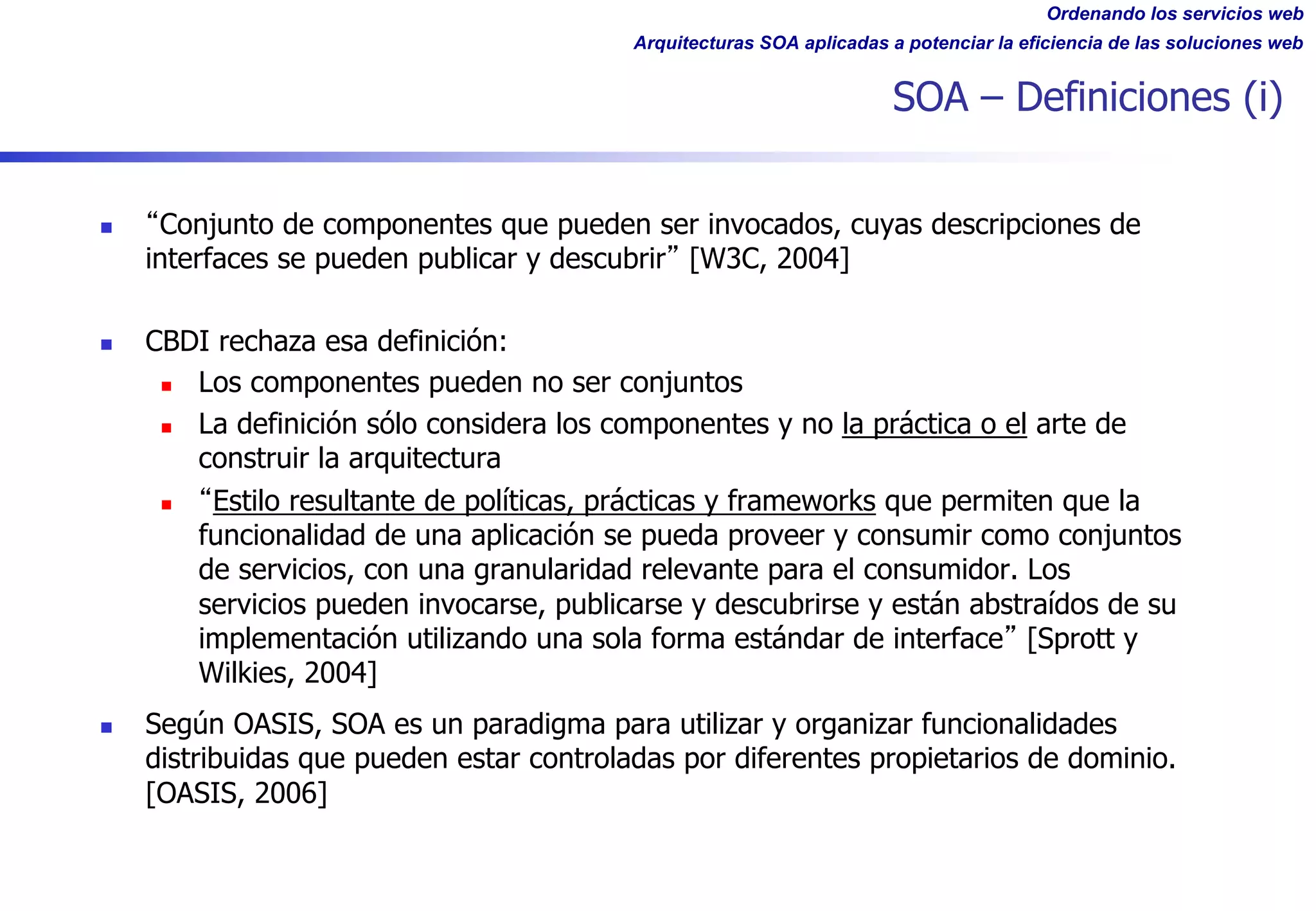 Ordenando los servicios web
Arquitecturas SOA aplicadas a potenciar la eficiencia de las soluciones web
SOA – Definiciones (i)
n Conjunto de componentes que pueden ser invocados, cuyas descripciones de
interfaces se pueden publicar y descubrir [W3C, 2004]
n CBDI rechaza esa definición:
n Los componentes pueden no ser conjuntos
n La definición sólo considera los componentes y no la práctica o el arte de
construir la arquitectura
n Estilo resultante de políticas, prácticas y frameworks que permiten que la
funcionalidad de una aplicación se pueda proveer y consumir como conjuntos
de servicios, con una granularidad relevante para el consumidor. Los
servicios pueden invocarse, publicarse y descubrirse y están abstraídos de su
implementación utilizando una sola forma estándar de interface [Sprott y
Wilkies, 2004]
n Según OASIS, SOA es un paradigma para utilizar y organizar funcionalidades
distribuidas que pueden estar controladas por diferentes propietarios de dominio.
[OASIS, 2006]
 