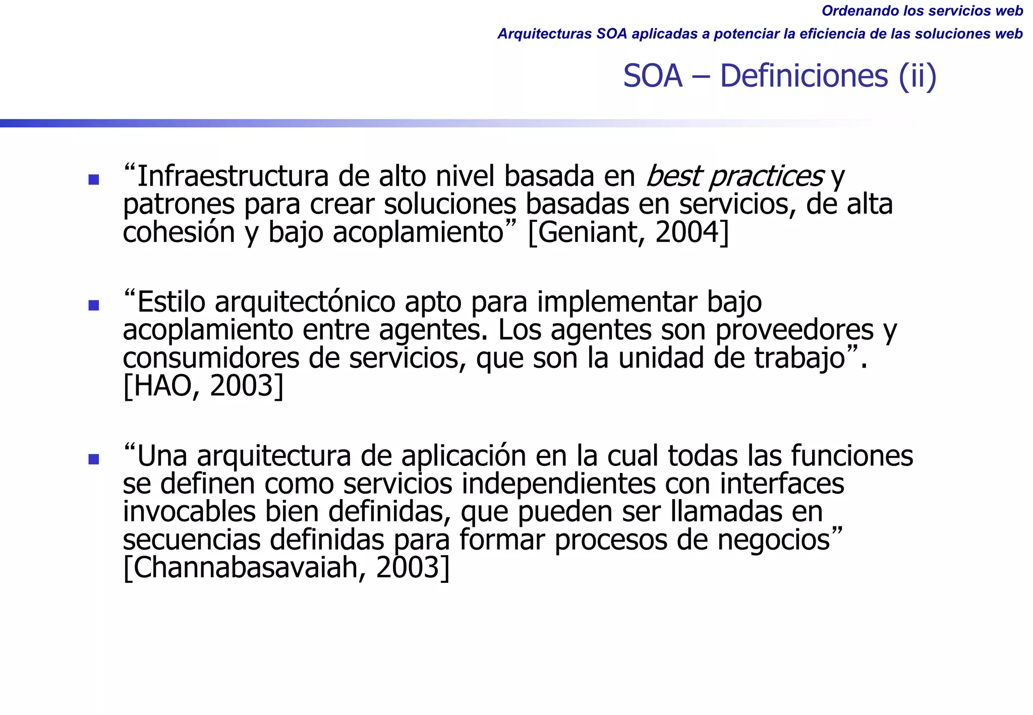 Ordenando los servicios web
Arquitecturas SOA aplicadas a potenciar la eficiencia de las soluciones web
SOA – Definiciones (ii)
n Infraestructura de alto nivel basada en best practices y
patrones para crear soluciones basadas en servicios, de alta
cohesión y bajo acoplamiento [Geniant, 2004]
n Estilo arquitectónico apto para implementar bajo
acoplamiento entre agentes. Los agentes son proveedores y
consumidores de servicios, que son la unidad de trabajo .
[HAO, 2003]
n Una arquitectura de aplicación en la cual todas las funciones
se definen como servicios independientes con interfaces
invocables bien definidas, que pueden ser llamadas en
secuencias definidas para formar procesos de negocios
[Channabasavaiah, 2003]
 