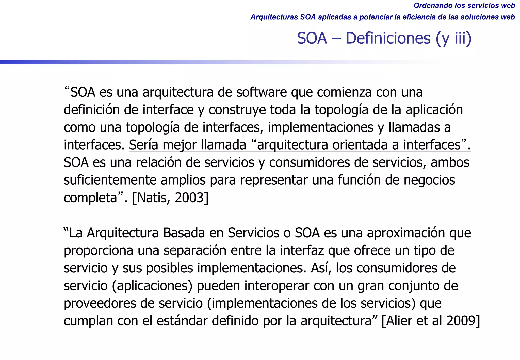 Ordenando los servicios web
Arquitecturas SOA aplicadas a potenciar la eficiencia de las soluciones web
SOA – Definiciones (y iii)
SOA es una arquitectura de software que comienza con una
definición de interface y construye toda la topología de la aplicación
como una topología de interfaces, implementaciones y llamadas a
interfaces. Sería mejor llamada arquitectura orientada a interfaces .
SOA es una relación de servicios y consumidores de servicios, ambos
suficientemente amplios para representar una función de negocios
completa . [Natis, 2003]
“La Arquitectura Basada en Servicios o SOA es una aproximación que
proporciona una separación entre la interfaz que ofrece un tipo de
servicio y sus posibles implementaciones. Así, los consumidores de
servicio (aplicaciones) pueden interoperar con un gran conjunto de
proveedores de servicio (implementaciones de los servicios) que
cumplan con el estándar definido por la arquitectura” [Alier et al 2009]
 
