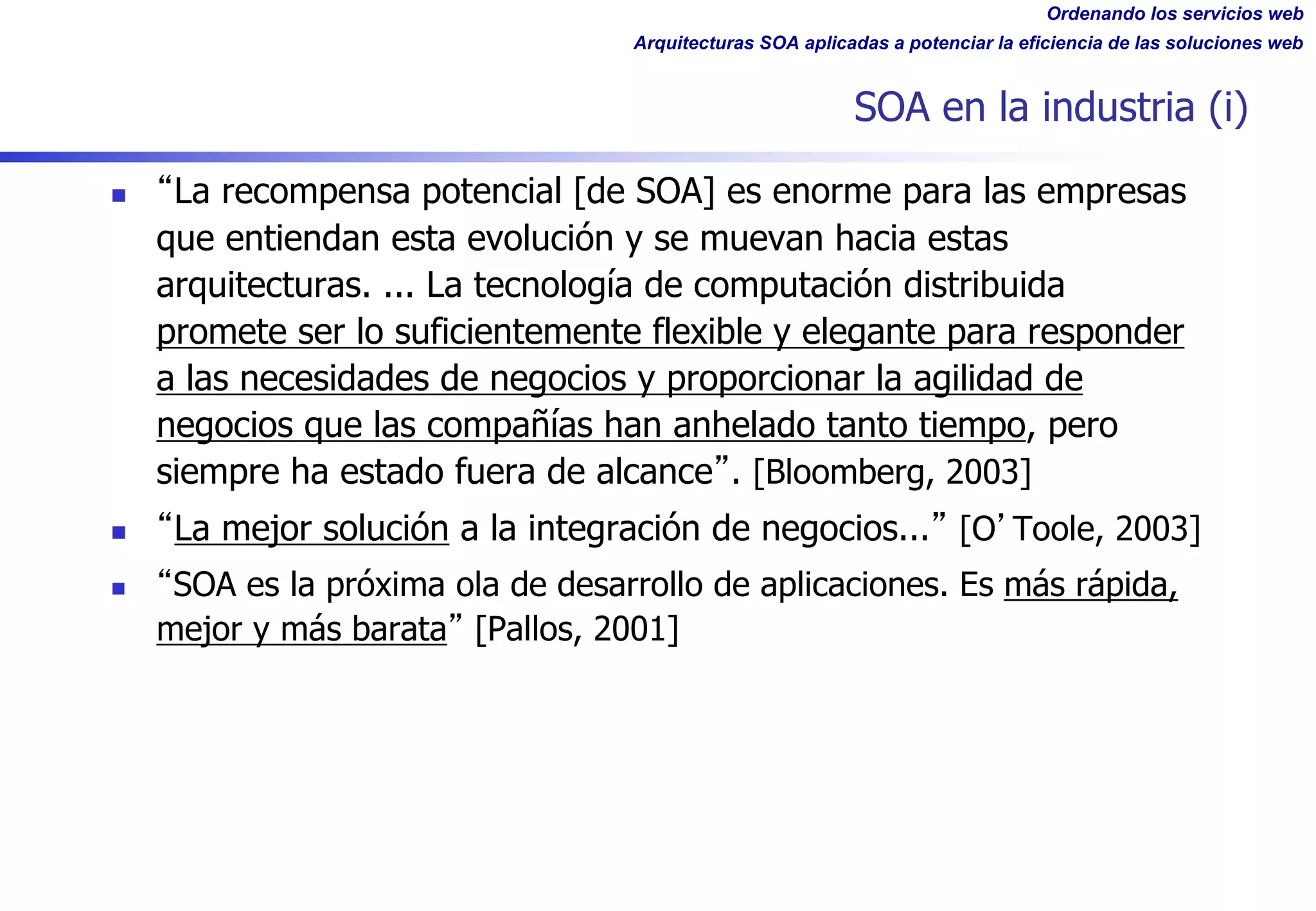 Ordenando los servicios web
Arquitecturas SOA aplicadas a potenciar la eficiencia de las soluciones web
SOA en la industria (i)
n La recompensa potencial [de SOA] es enorme para las empresas
que entiendan esta evolución y se muevan hacia estas
arquitecturas. ... La tecnología de computación distribuida
promete ser lo suficientemente flexible y elegante para responder
a las necesidades de negocios y proporcionar la agilidad de
negocios que las compañías han anhelado tanto tiempo, pero
siempre ha estado fuera de alcance . [Bloomberg, 2003]
n La mejor solución a la integración de negocios... [O Toole, 2003]
n SOA es la próxima ola de desarrollo de aplicaciones. Es más rápida,
mejor y más barata [Pallos, 2001]
 