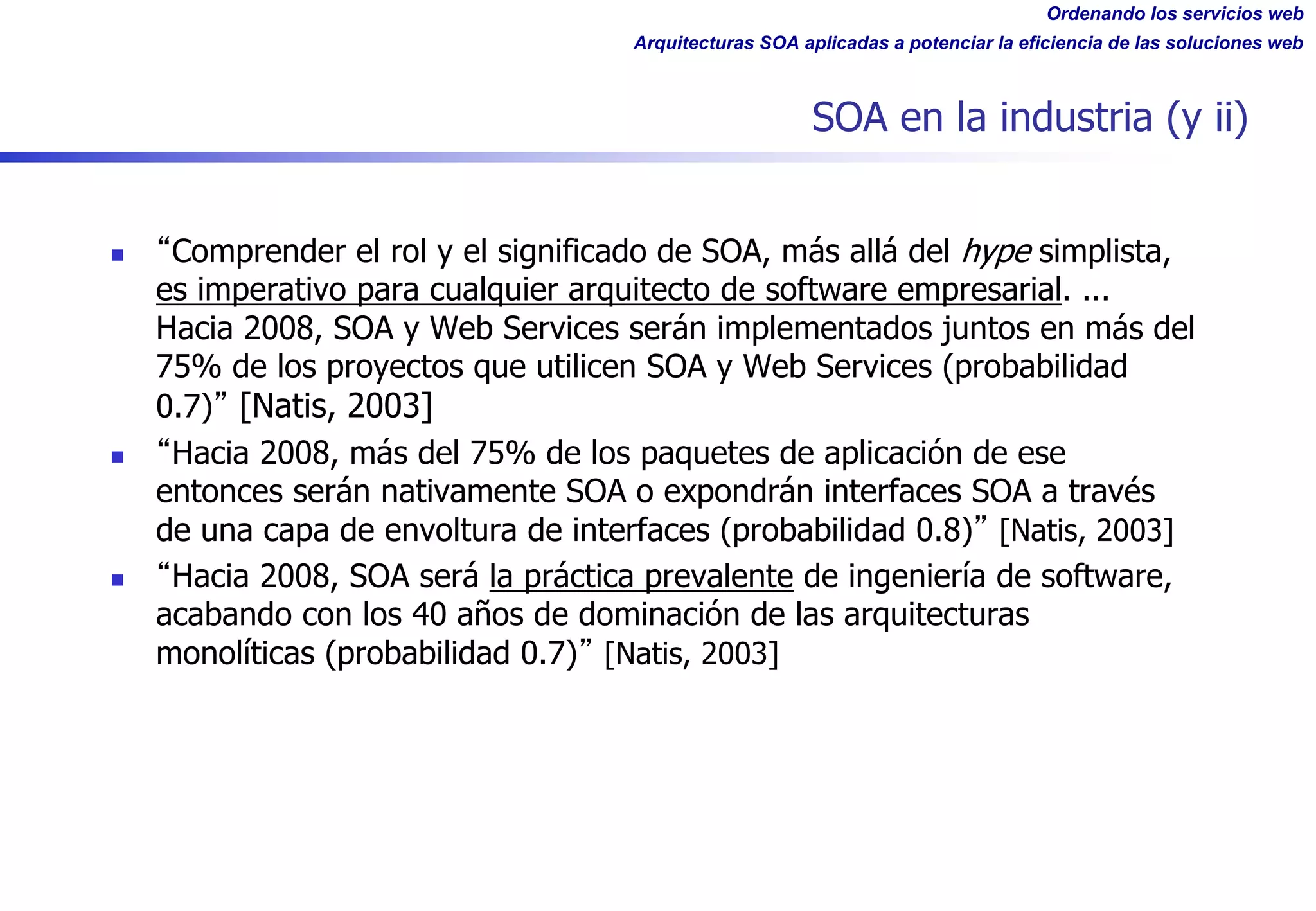 Ordenando los servicios web
Arquitecturas SOA aplicadas a potenciar la eficiencia de las soluciones web
SOA en la industria (y ii)
n Comprender el rol y el significado de SOA, más allá del hype simplista,
es imperativo para cualquier arquitecto de software empresarial. ...
Hacia 2008, SOA y Web Services serán implementados juntos en más del
75% de los proyectos que utilicen SOA y Web Services (probabilidad
0.7) [Natis, 2003]
n Hacia 2008, más del 75% de los paquetes de aplicación de ese
entonces serán nativamente SOA o expondrán interfaces SOA a través
de una capa de envoltura de interfaces (probabilidad 0.8) [Natis, 2003]
n Hacia 2008, SOA será la práctica prevalente de ingeniería de software,
acabando con los 40 años de dominación de las arquitecturas
monolíticas (probabilidad 0.7) [Natis, 2003]
 