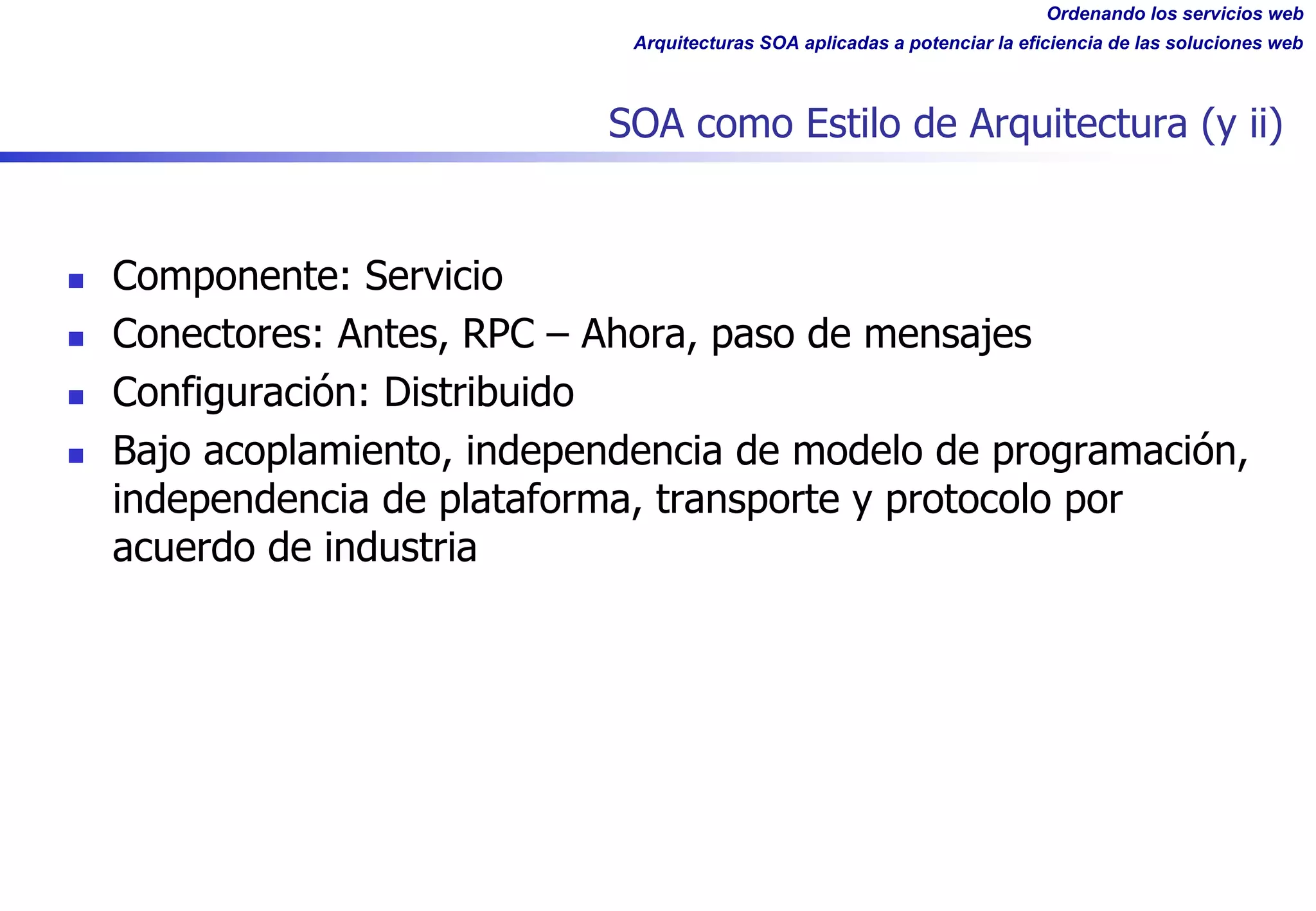 Ordenando los servicios web
Arquitecturas SOA aplicadas a potenciar la eficiencia de las soluciones web
SOA como Estilo de Arquitectura (y ii)
n Componente: Servicio
n Conectores: Antes, RPC – Ahora, paso de mensajes
n Configuración: Distribuido
n Bajo acoplamiento, independencia de modelo de programación,
independencia de plataforma, transporte y protocolo por
acuerdo de industria
 