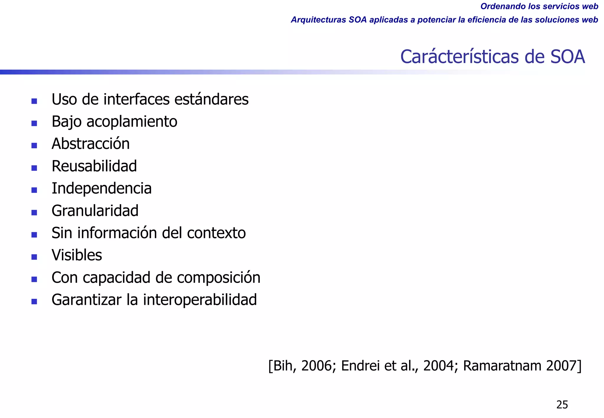 Ordenando los servicios web
Arquitecturas SOA aplicadas a potenciar la eficiencia de las soluciones web
Carácterísticas de SOA
25
n Uso de interfaces estándares
n Bajo acoplamiento
n Abstracción
n Reusabilidad
n Independencia
n Granularidad
n Sin información del contexto
n Visibles
n Con capacidad de composición
n Garantizar la interoperabilidad
[Bih, 2006; Endrei et al., 2004; Ramaratnam 2007]
 