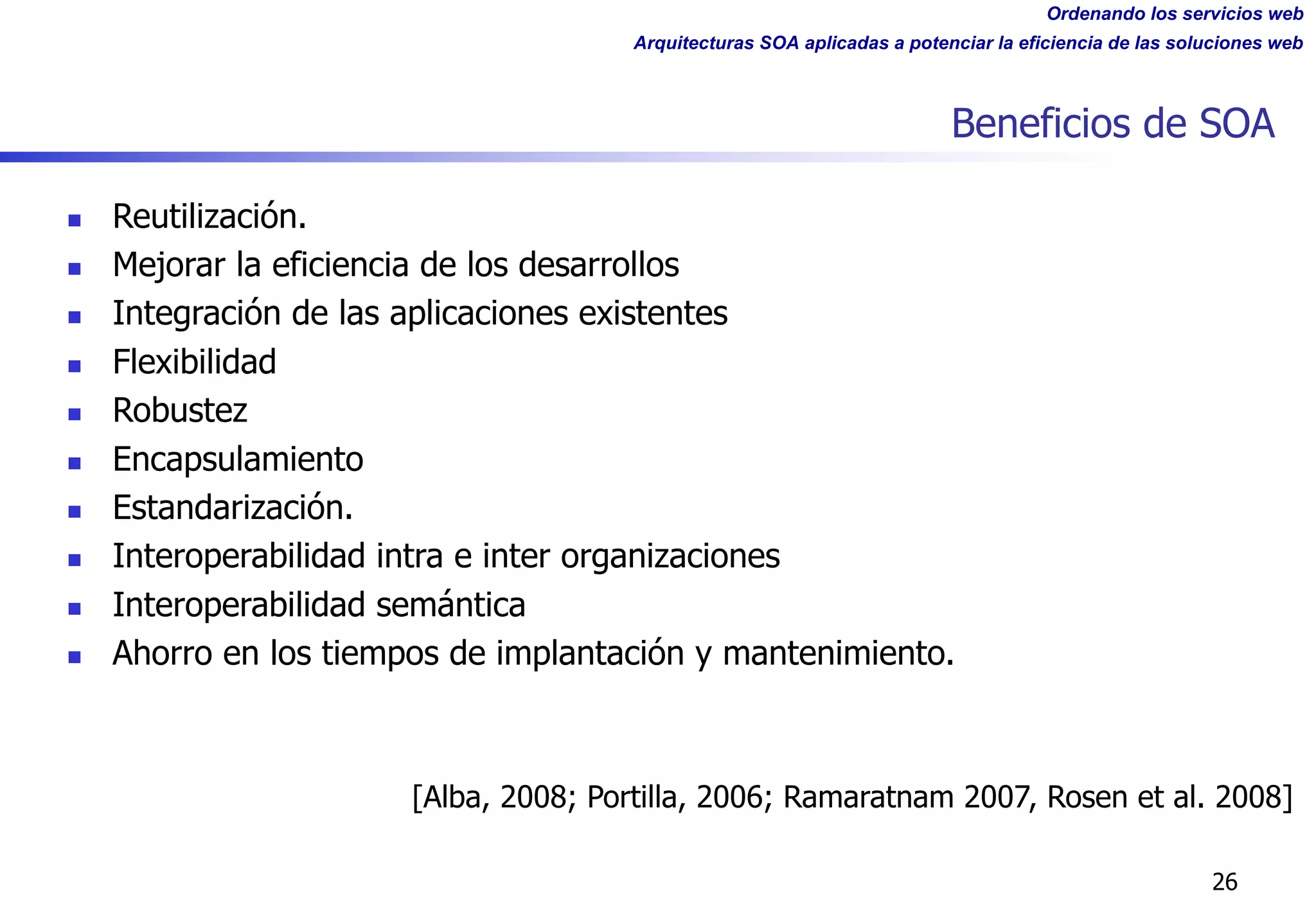 Ordenando los servicios web
Arquitecturas SOA aplicadas a potenciar la eficiencia de las soluciones web
Beneficios de SOA
26
[Alba, 2008; Portilla, 2006; Ramaratnam 2007, Rosen et al. 2008]
n Reutilización.
n Mejorar la eficiencia de los desarrollos
n Integración de las aplicaciones existentes
n Flexibilidad
n Robustez
n Encapsulamiento
n Estandarización.
n Interoperabilidad intra e inter organizaciones
n Interoperabilidad semántica
n Ahorro en los tiempos de implantación y mantenimiento.
 