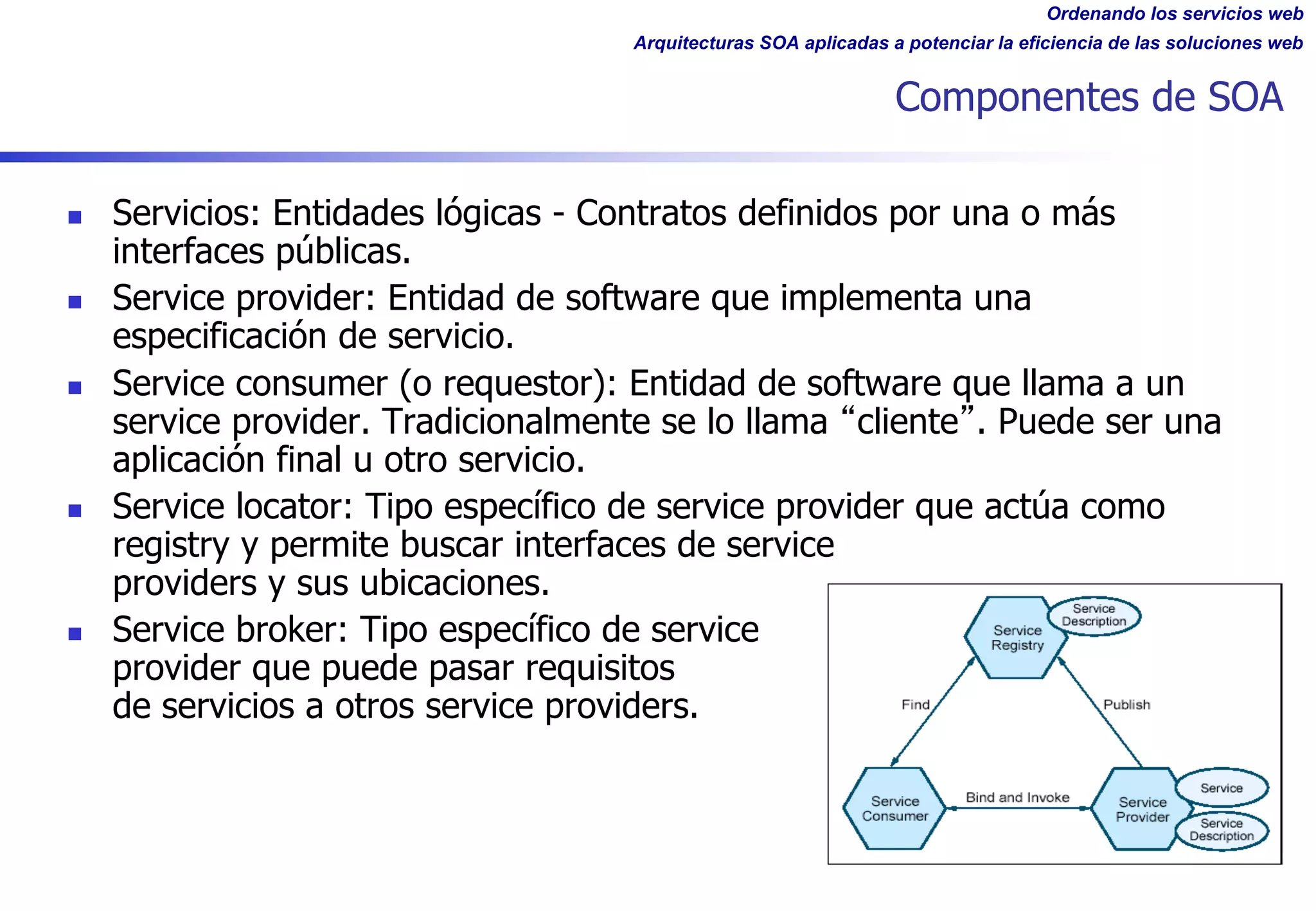 Ordenando los servicios web
Arquitecturas SOA aplicadas a potenciar la eficiencia de las soluciones web
Componentes de SOA
n Servicios: Entidades lógicas - Contratos definidos por una o más
interfaces públicas.
n Service provider: Entidad de software que implementa una
especificación de servicio.
n Service consumer (o requestor): Entidad de software que llama a un
service provider. Tradicionalmente se lo llama cliente . Puede ser una
aplicación final u otro servicio.
n Service locator: Tipo específico de service provider que actúa como
registry y permite buscar interfaces de service
providers y sus ubicaciones.
n Service broker: Tipo específico de service
provider que puede pasar requisitos
de servicios a otros service providers.
 