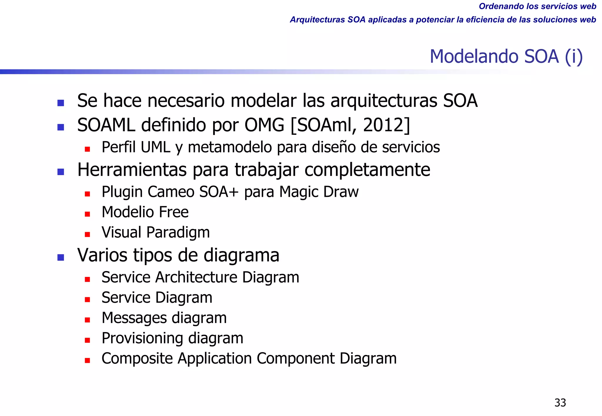 Ordenando los servicios web
Arquitecturas SOA aplicadas a potenciar la eficiencia de las soluciones web
Modelando SOA (i)
n Se hace necesario modelar las arquitecturas SOA
n SOAML definido por OMG [SOAml, 2012]
n Perfil UML y metamodelo para diseño de servicios
n Herramientas para trabajar completamente
n Plugin Cameo SOA+ para Magic Draw
n Modelio Free
n Visual Paradigm
n Varios tipos de diagrama
n Service Architecture Diagram
n Service Diagram
n Messages diagram
n Provisioning diagram
n Composite Application Component Diagram
33
 