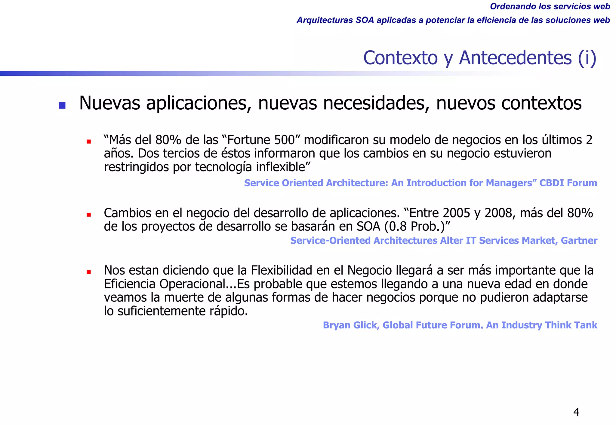 Ordenando los servicios web
Arquitecturas SOA aplicadas a potenciar la eficiencia de las soluciones web
4
Contexto y Antecedentes (i)
n Nuevas aplicaciones, nuevas necesidades, nuevos contextos
n “Más del 80% de las “Fortune 500” modificaron su modelo de negocios en los últimos 2
años. Dos tercios de éstos informaron que los cambios en su negocio estuvieron
restringidos por tecnología inflexible”
Service Oriented Architecture: An Introduction for Managers” CBDI Forum
n Cambios en el negocio del desarrollo de aplicaciones. “Entre 2005 y 2008, más del 80%
de los proyectos de desarrollo se basarán en SOA (0.8 Prob.)”
Service-Oriented Architectures Alter IT Services Market, Gartner
n Nos estan diciendo que la Flexibilidad en el Negocio llegará a ser más importante que la
Eficiencia Operacional...Es probable que estemos llegando a una nueva edad en donde
veamos la muerte de algunas formas de hacer negocios porque no pudieron adaptarse
lo suficientemente rápido.
Bryan Glick, Global Future Forum. An Industry Think Tank
 