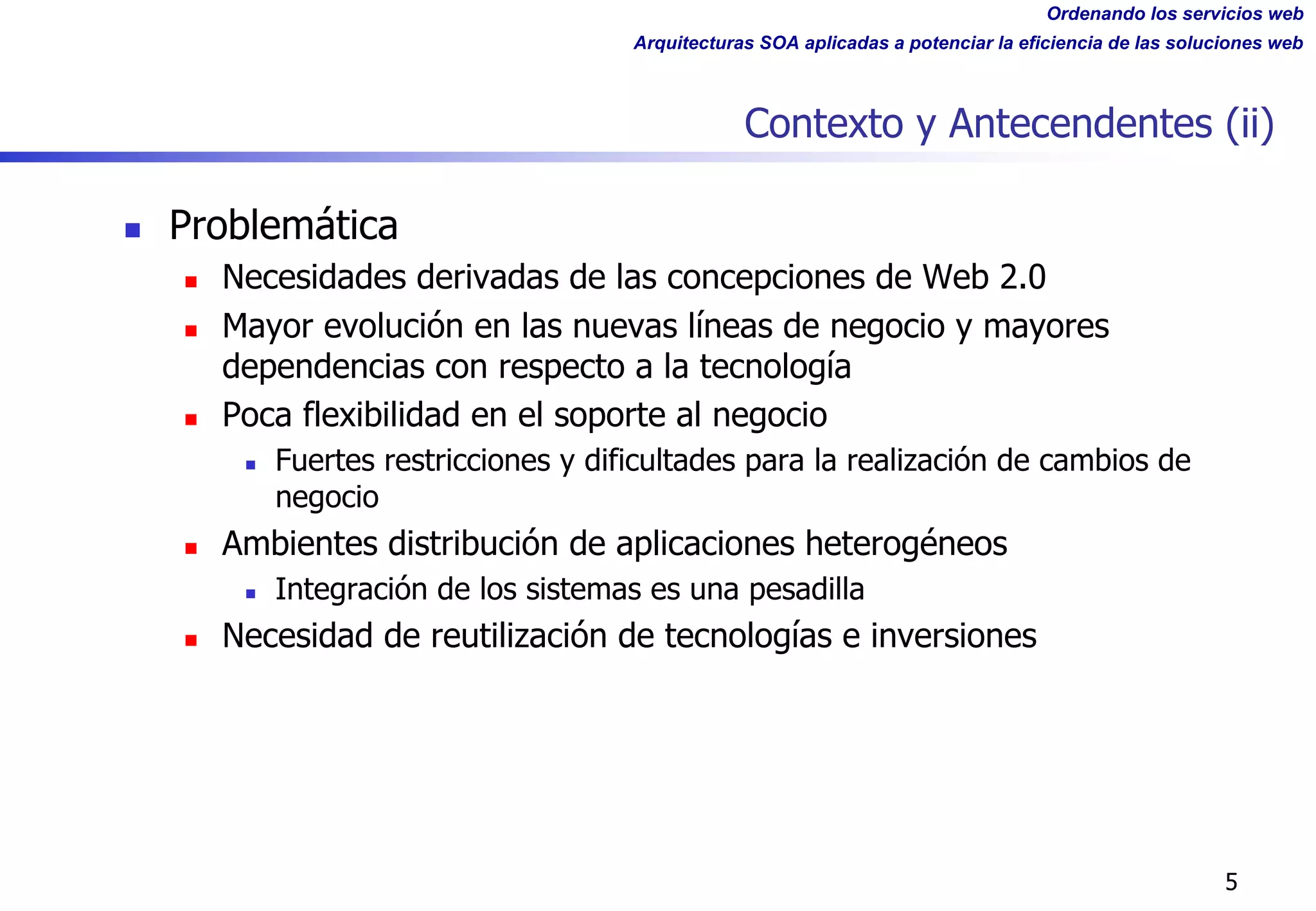 Ordenando los servicios web
Arquitecturas SOA aplicadas a potenciar la eficiencia de las soluciones web
Contexto y Antecendentes (ii)
n Problemática
n Necesidades derivadas de las concepciones de Web 2.0
n Mayor evolución en las nuevas líneas de negocio y mayores
dependencias con respecto a la tecnología
n Poca flexibilidad en el soporte al negocio
n Fuertes restricciones y dificultades para la realización de cambios de
negocio
n Ambientes distribución de aplicaciones heterogéneos
n Integración de los sistemas es una pesadilla
n Necesidad de reutilización de tecnologías e inversiones
5
 