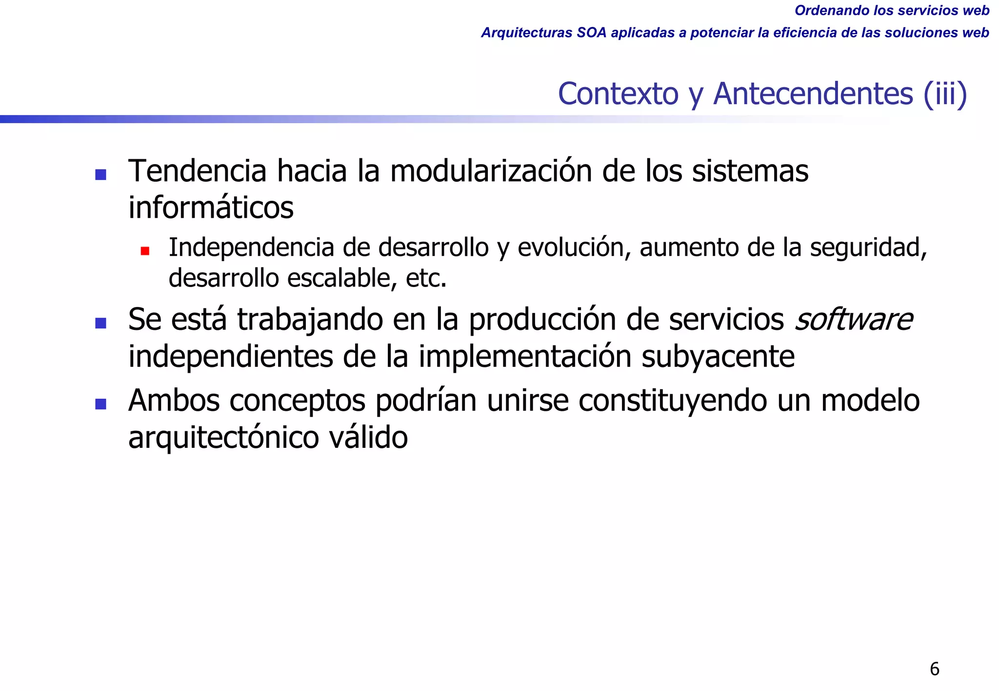 Ordenando los servicios web
Arquitecturas SOA aplicadas a potenciar la eficiencia de las soluciones web
Contexto y Antecendentes (iii)
n Tendencia hacia la modularización de los sistemas
informáticos
n Independencia de desarrollo y evolución, aumento de la seguridad,
desarrollo escalable, etc.
n Se está trabajando en la producción de servicios software
independientes de la implementación subyacente
n Ambos conceptos podrían unirse constituyendo un modelo
arquitectónico válido
6
 