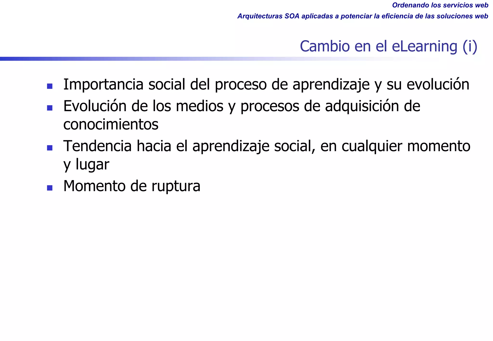 Ordenando los servicios web
Arquitecturas SOA aplicadas a potenciar la eficiencia de las soluciones web
Cambio en el eLearning (i)
n Importancia social del proceso de aprendizaje y su evolución
n Evolución de los medios y procesos de adquisición de
conocimientos
n Tendencia hacia el aprendizaje social, en cualquier momento
y lugar
n Momento de ruptura
 