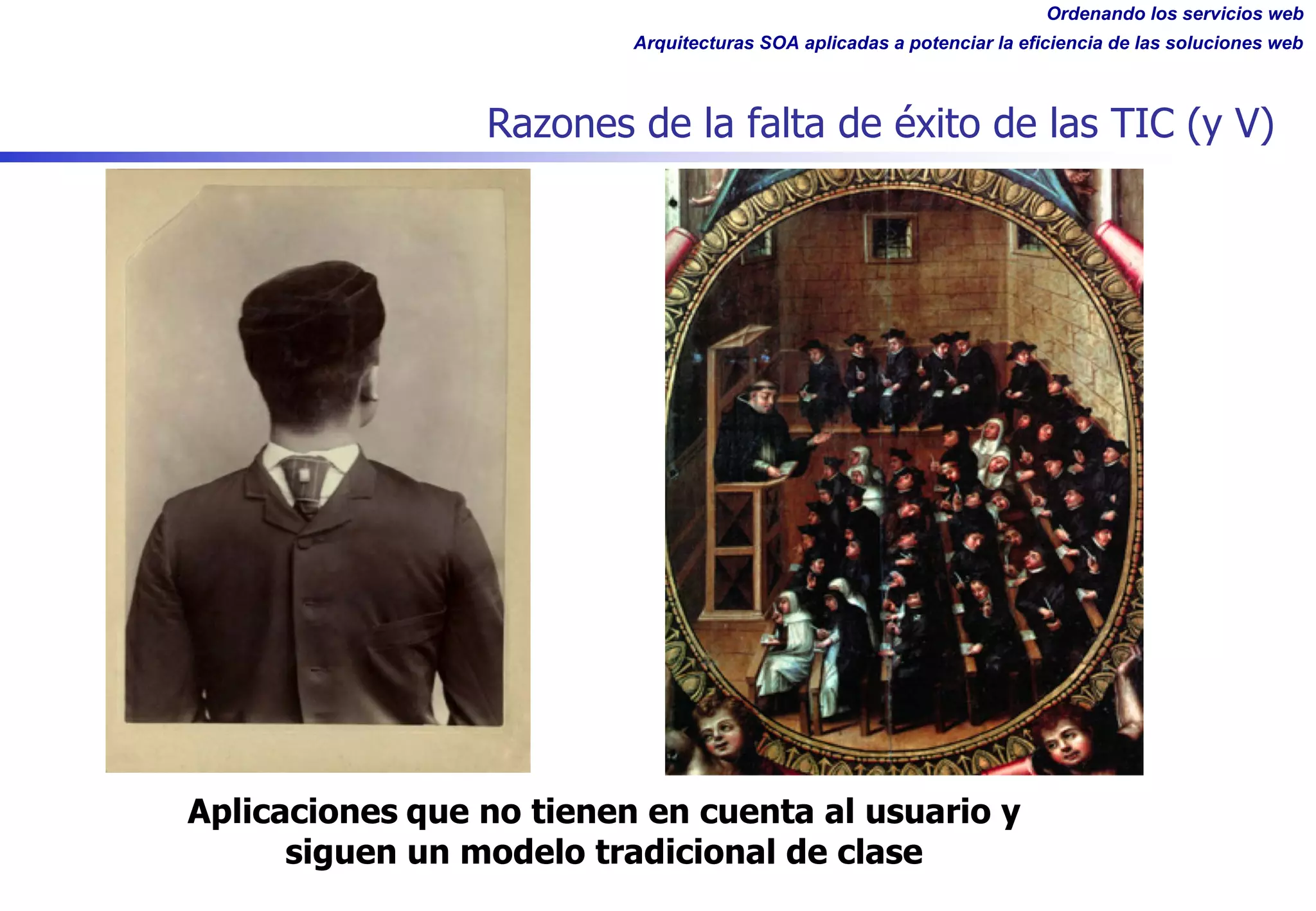 Ordenando los servicios web
Arquitecturas SOA aplicadas a potenciar la eficiencia de las soluciones web
Razones de la falta de éxito de las TIC (y V)
Aplicaciones que no tienen en cuenta al usuario y
siguen un modelo tradicional de clase
 