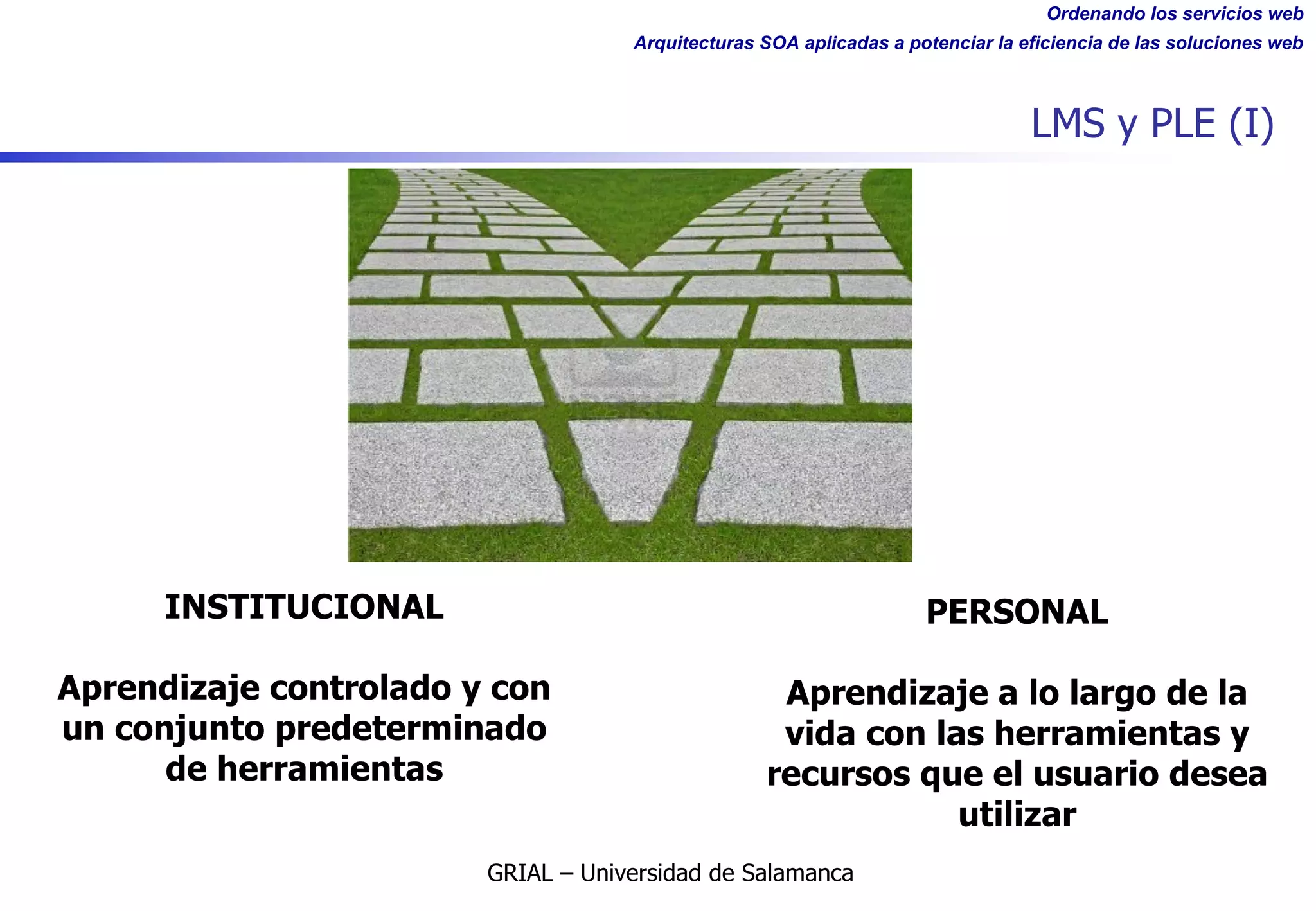 Ordenando los servicios web
Arquitecturas SOA aplicadas a potenciar la eficiencia de las soluciones web
LMS y PLE (I)
INSTITUCIONAL
Aprendizaje controlado y con
un conjunto predeterminado
de herramientas
PERSONAL
Aprendizaje a lo largo de la
vida con las herramientas y
recursos que el usuario desea
utilizar
GRIAL – Universidad de Salamanca
 