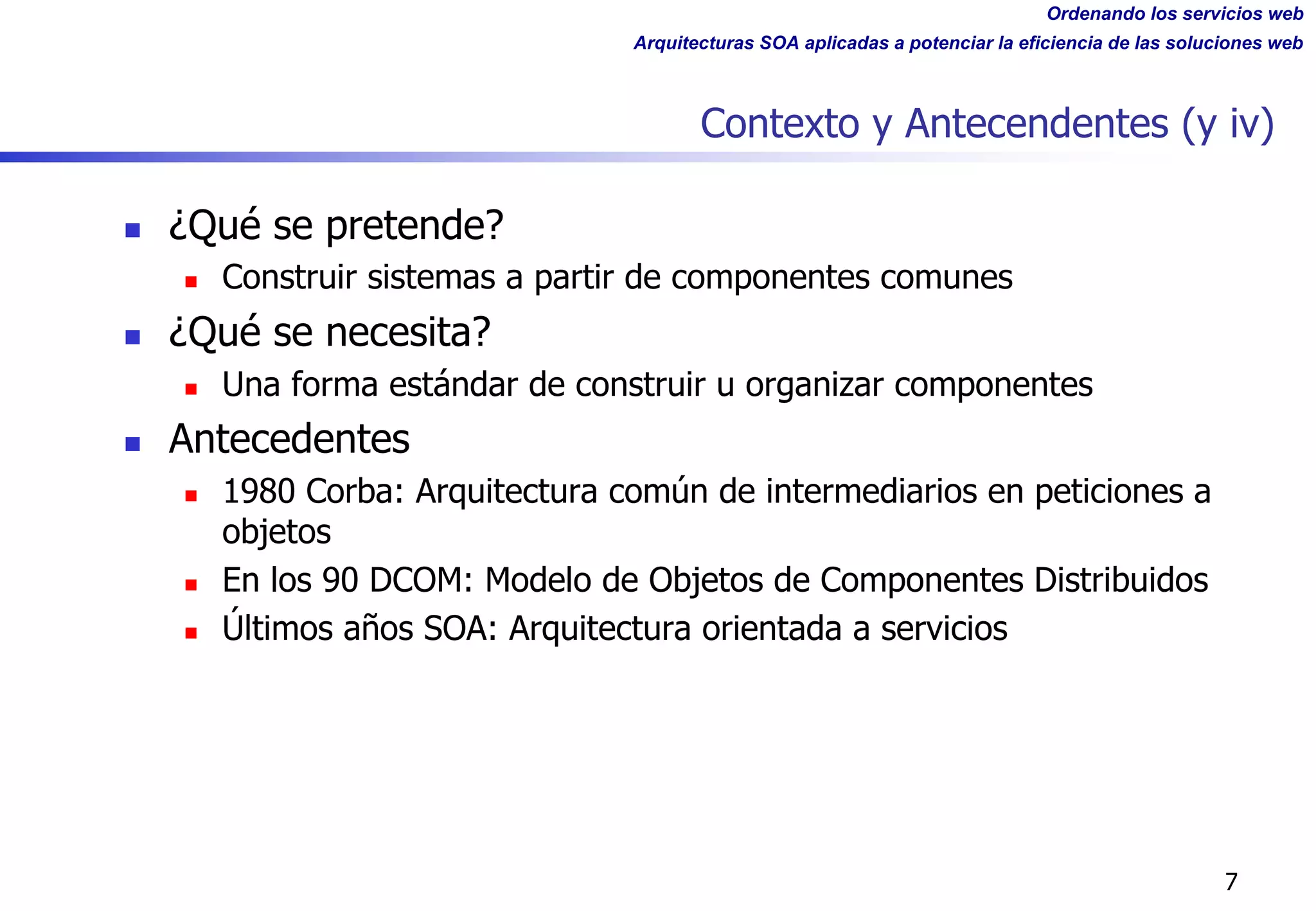 Ordenando los servicios web
Arquitecturas SOA aplicadas a potenciar la eficiencia de las soluciones web
Contexto y Antecendentes (y iv)
n ¿Qué se pretende?
n Construir sistemas a partir de componentes comunes
n ¿Qué se necesita?
n Una forma estándar de construir u organizar componentes
n Antecedentes
n 1980 Corba: Arquitectura común de intermediarios en peticiones a
objetos
n En los 90 DCOM: Modelo de Objetos de Componentes Distribuidos
n Últimos años SOA: Arquitectura orientada a servicios
7
 