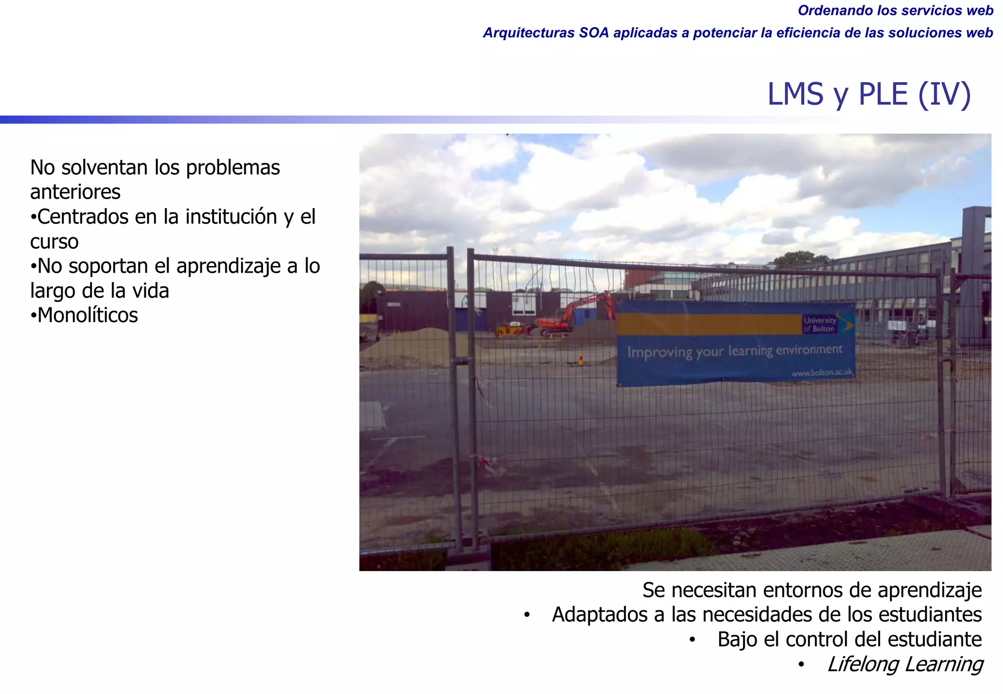 Ordenando los servicios web
Arquitecturas SOA aplicadas a potenciar la eficiencia de las soluciones web
LMS y PLE (IV)
No solventan los problemas
anteriores
•Centrados en la institución y el
curso
•No soportan el aprendizaje a lo
largo de la vida
•Monolíticos
Se necesitan entornos de aprendizaje
• Adaptados a las necesidades de los estudiantes
• Bajo el control del estudiante
• Lifelong Learning
 