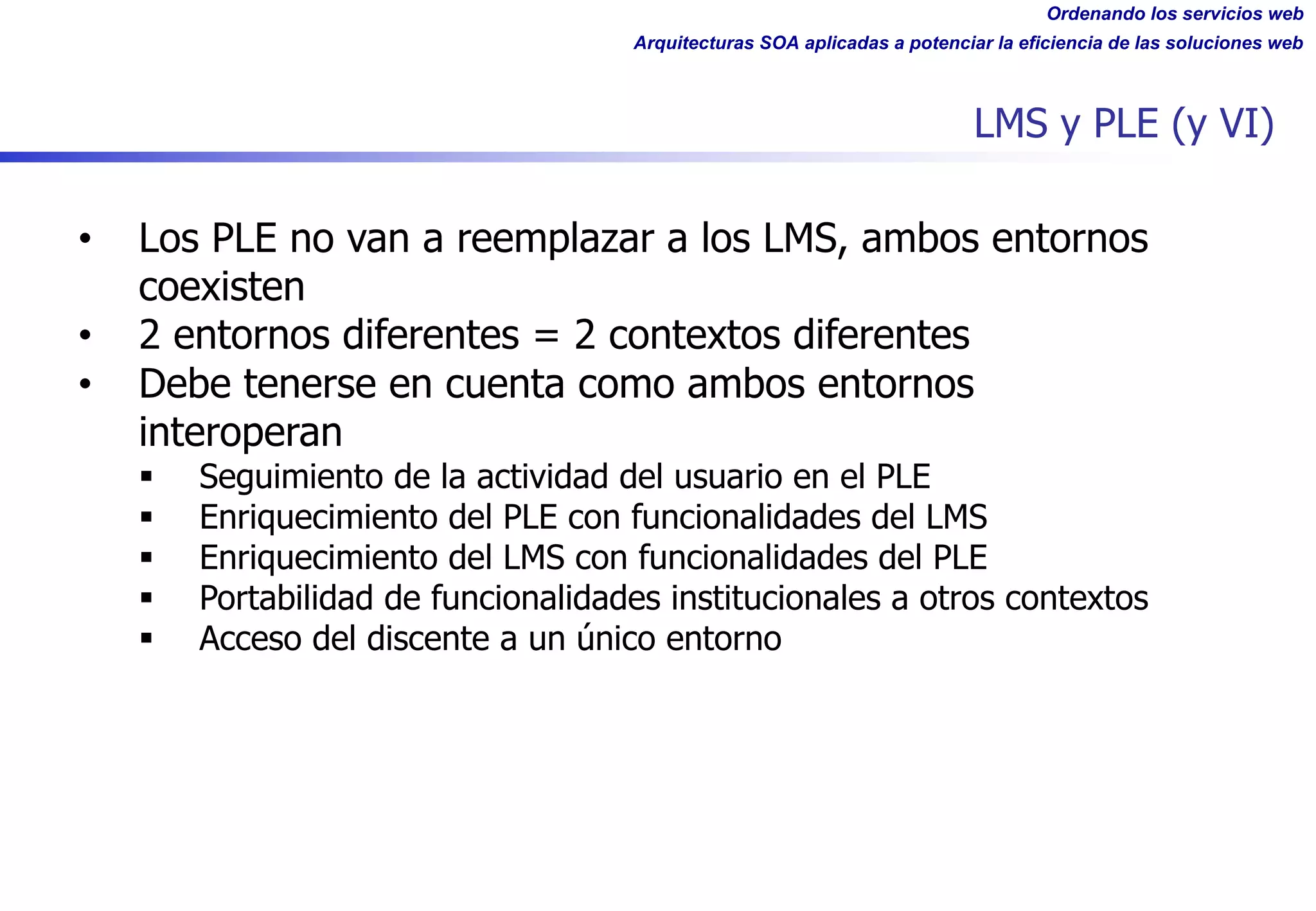 Ordenando los servicios web
Arquitecturas SOA aplicadas a potenciar la eficiencia de las soluciones web
LMS y PLE (y VI)
• Los PLE no van a reemplazar a los LMS, ambos entornos
coexisten
• 2 entornos diferentes = 2 contextos diferentes
• Debe tenerse en cuenta como ambos entornos
interoperan
§ Seguimiento de la actividad del usuario en el PLE
§ Enriquecimiento del PLE con funcionalidades del LMS
§ Enriquecimiento del LMS con funcionalidades del PLE
§ Portabilidad de funcionalidades institucionales a otros contextos
§ Acceso del discente a un único entorno
 
