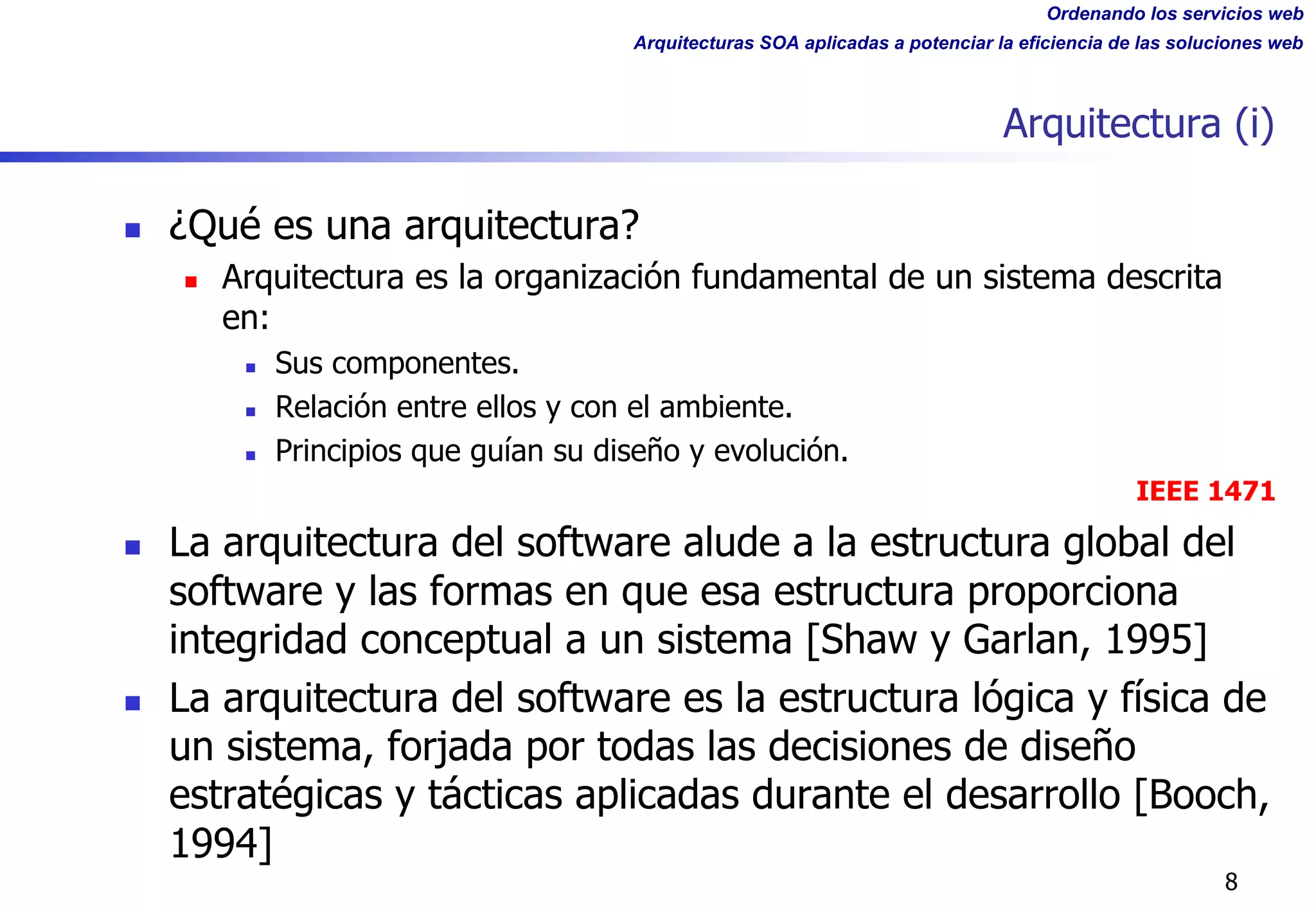 Ordenando los servicios web
Arquitecturas SOA aplicadas a potenciar la eficiencia de las soluciones web
Arquitectura (i)
n ¿Qué es una arquitectura?
n Arquitectura es la organización fundamental de un sistema descrita
en:
n Sus componentes.
n Relación entre ellos y con el ambiente.
n Principios que guían su diseño y evolución.
IEEE 1471
n La arquitectura del software alude a la estructura global del
software y las formas en que esa estructura proporciona
integridad conceptual a un sistema [Shaw y Garlan, 1995]
n La arquitectura del software es la estructura lógica y física de
un sistema, forjada por todas las decisiones de diseño
estratégicas y tácticas aplicadas durante el desarrollo [Booch,
1994]
8
 