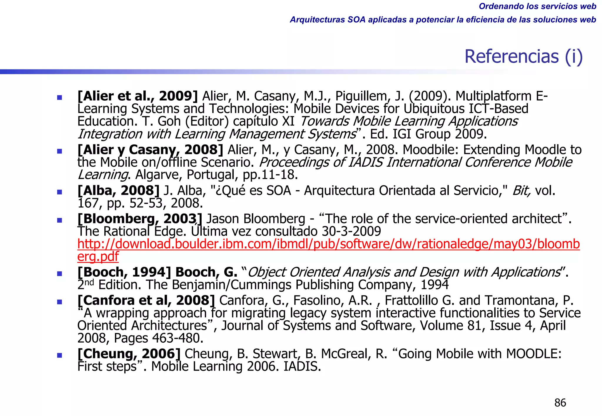 Ordenando los servicios web
Arquitecturas SOA aplicadas a potenciar la eficiencia de las soluciones web
Referencias (i)
n [Alier et al., 2009] Alier, M. Casany, M.J., Piguillem, J. (2009). Multiplatform E-
Learning Systems and Technologies: Mobile Devices for Ubiquitous ICT-Based
Education. T. Goh (Editor) capítulo XI Towards Mobile Learning Applications
Integration with Learning Management Systems . Ed. IGI Group 2009.
n [Alier y Casany, 2008] Alier, M., y Casany, M., 2008. Moodbile: Extending Moodle to
the Mobile on/offline Scenario. Proceedings of IADIS International Conference Mobile
Learning. Algarve, Portugal, pp.11-18.
n [Alba, 2008] J. Alba, "¿Qué es SOA - Arquitectura Orientada al Servicio," Bit, vol.
167, pp. 52-53, 2008.
n [Bloomberg, 2003] Jason Bloomberg - The role of the service-oriented architect .
The Rational Edge. Última vez consultado 30-3-2009
http://download.boulder.ibm.com/ibmdl/pub/software/dw/rationaledge/may03/bloomb
erg.pdf
n [Booch, 1994] Booch, G. “Object Oriented Analysis and Design with Applications”.
2nd Edition. The Benjamin/Cummings Publishing Company, 1994
n [Canfora et al, 2008] Canfora, G., Fasolino, A.R. , Frattolillo G. and Tramontana, P.
A wrapping approach for migrating legacy system interactive functionalities to Service
Oriented Architectures , Journal of Systems and Software, Volume 81, Issue 4, April
2008, Pages 463-480.
n [Cheung, 2006] Cheung, B. Stewart, B. McGreal, R. Going Mobile with MOODLE:
First steps . Mobile Learning 2006. IADIS.
86
 