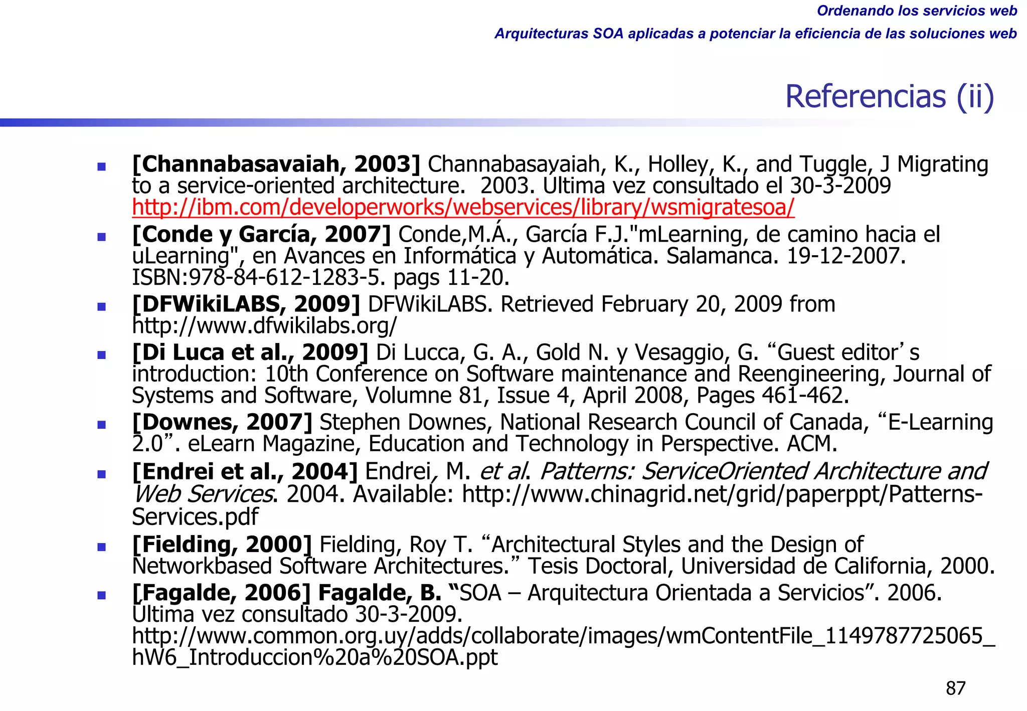 Ordenando los servicios web
Arquitecturas SOA aplicadas a potenciar la eficiencia de las soluciones web
Referencias (ii)
n [Channabasavaiah, 2003] Channabasavaiah, K., Holley, K., and Tuggle, J Migrating
to a service-oriented architecture. 2003. Última vez consultado el 30-3-2009
http://ibm.com/developerworks/webservices/library/wsmigratesoa/
n [Conde y García, 2007] Conde,M.Á., García F.J."mLearning, de camino hacia el
uLearning", en Avances en Informática y Automática. Salamanca. 19-12-2007.
ISBN:978-84-612-1283-5. pags 11-20.
n [DFWikiLABS, 2009] DFWikiLABS. Retrieved February 20, 2009 from
http://www.dfwikilabs.org/
n [Di Luca et al., 2009] Di Lucca, G. A., Gold N. y Vesaggio, G. Guest editor s
introduction: 10th Conference on Software maintenance and Reengineering, Journal of
Systems and Software, Volumne 81, Issue 4, April 2008, Pages 461-462.
n [Downes, 2007] Stephen Downes, National Research Council of Canada, E-Learning
2.0 . eLearn Magazine, Education and Technology in Perspective. ACM.
n [Endrei et al., 2004] Endrei, M. et al. Patterns: ServiceOriented Architecture and
Web Services. 2004. Available: http://www.chinagrid.net/grid/paperppt/Patterns-
Services.pdf
n [Fielding, 2000] Fielding, Roy T. Architectural Styles and the Design of
Networkbased Software Architectures. Tesis Doctoral, Universidad de California, 2000.
n [Fagalde, 2006] Fagalde, B. “SOA – Arquitectura Orientada a Servicios”. 2006.
Última vez consultado 30-3-2009.
http://www.common.org.uy/adds/collaborate/images/wmContentFile_1149787725065_
hW6_Introduccion%20a%20SOA.ppt
87
 