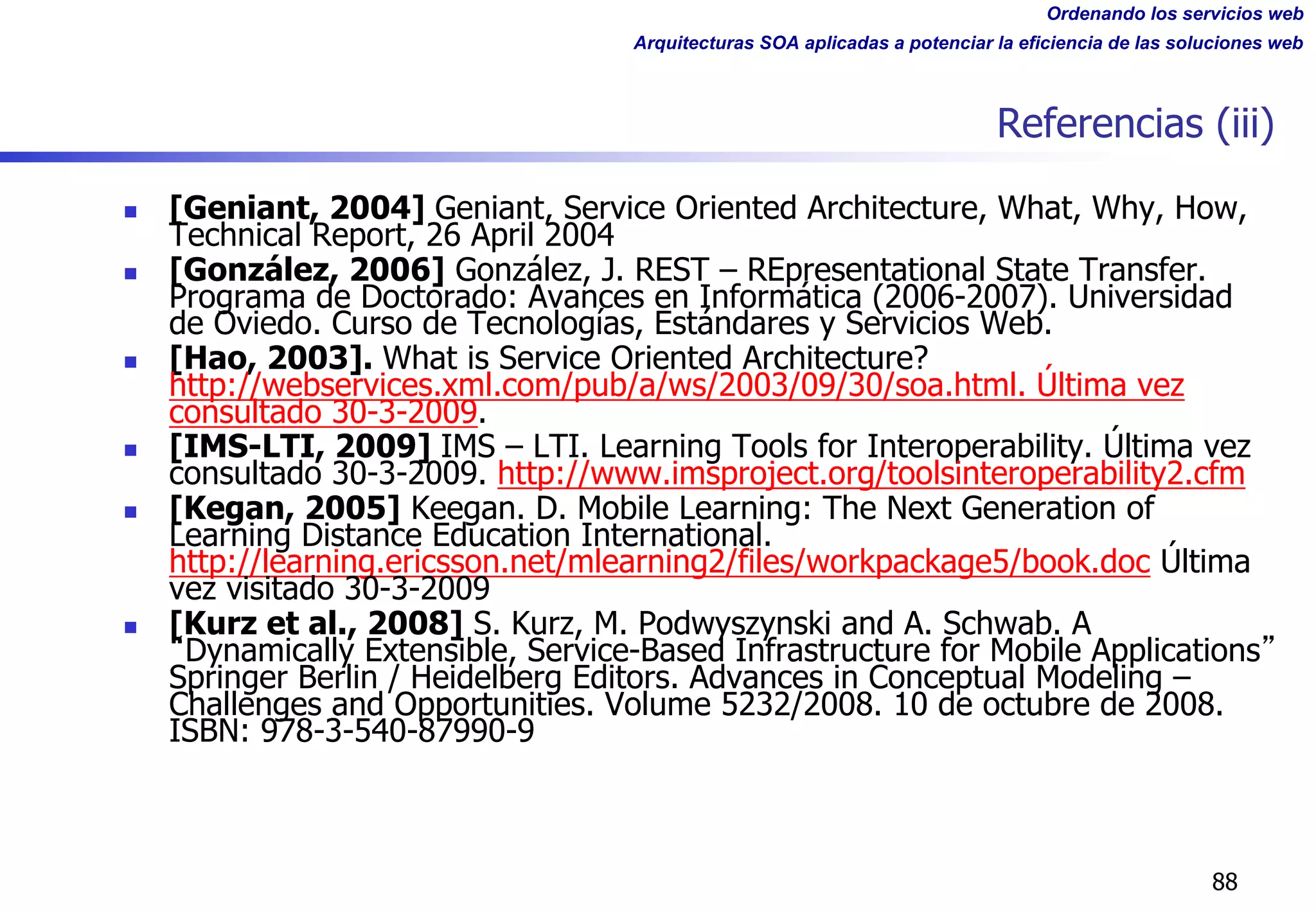 Ordenando los servicios web
Arquitecturas SOA aplicadas a potenciar la eficiencia de las soluciones web
Referencias (iii)
n [Geniant, 2004] Geniant, Service Oriented Architecture, What, Why, How,
Technical Report, 26 April 2004
n [González, 2006] González, J. REST – REpresentational State Transfer.
Programa de Doctorado: Avances en Informática (2006-2007). Universidad
de Oviedo. Curso de Tecnologías, Estándares y Servicios Web.
n [Hao, 2003]. What is Service Oriented Architecture?
http://webservices.xml.com/pub/a/ws/2003/09/30/soa.html. Última vez
consultado 30-3-2009.
n [IMS-LTI, 2009] IMS – LTI. Learning Tools for Interoperability. Última vez
consultado 30-3-2009. http://www.imsproject.org/toolsinteroperability2.cfm
n [Kegan, 2005] Keegan. D. Mobile Learning: The Next Generation of
Learning Distance Education International.
http://learning.ericsson.net/mlearning2/files/workpackage5/book.doc Última
vez visitado 30-3-2009
n [Kurz et al., 2008] S. Kurz, M. Podwyszynski and A. Schwab. A
Dynamically Extensible, Service-Based Infrastructure for Mobile Applications
Springer Berlin / Heidelberg Editors. Advances in Conceptual Modeling –
Challenges and Opportunities. Volume 5232/2008. 10 de octubre de 2008.
ISBN: 978-3-540-87990-9
88
 