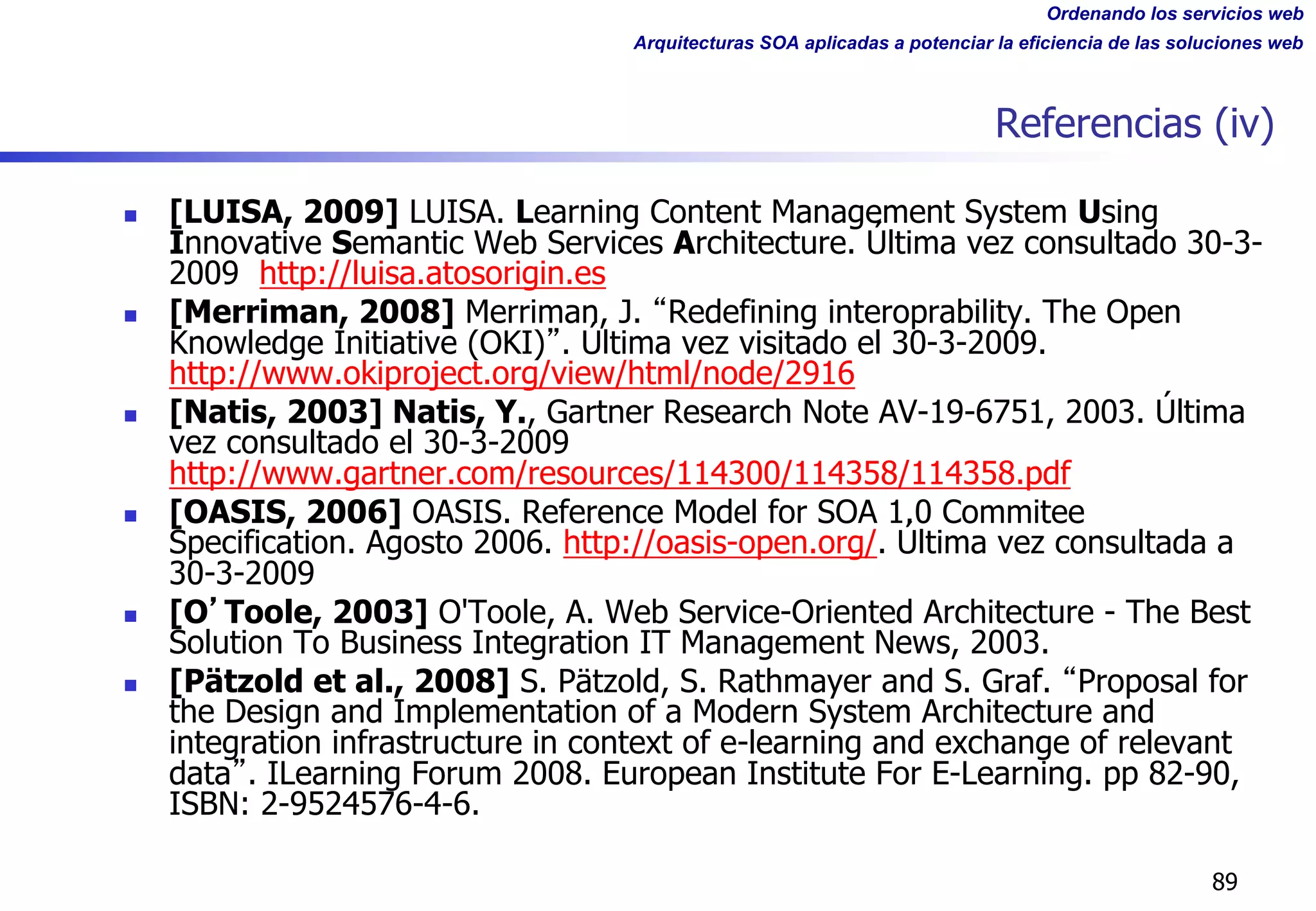 Ordenando los servicios web
Arquitecturas SOA aplicadas a potenciar la eficiencia de las soluciones web
Referencias (iv)
n [LUISA, 2009] LUISA. Learning Content Management System Using
Innovative Semantic Web Services Architecture. Última vez consultado 30-3-
2009 http://luisa.atosorigin.es
n [Merriman, 2008] Merriman, J. Redefining interoprability. The Open
Knowledge Initiative (OKI) . Última vez visitado el 30-3-2009.
http://www.okiproject.org/view/html/node/2916
n [Natis, 2003] Natis, Y., Gartner Research Note AV-19-6751, 2003. Última
vez consultado el 30-3-2009
http://www.gartner.com/resources/114300/114358/114358.pdf
n [OASIS, 2006] OASIS. Reference Model for SOA 1.0 Commitee
Specification. Agosto 2006. http://oasis-open.org/. Última vez consultada a
30-3-2009
n [O Toole, 2003] O'Toole, A. Web Service-Oriented Architecture - The Best
Solution To Business Integration IT Management News, 2003.
n [Pätzold et al., 2008] S. Pätzold, S. Rathmayer and S. Graf. Proposal for
the Design and Implementation of a Modern System Architecture and
integration infrastructure in context of e-learning and exchange of relevant
data . ILearning Forum 2008. European Institute For E-Learning. pp 82-90,
ISBN: 2-9524576-4-6.
89
 