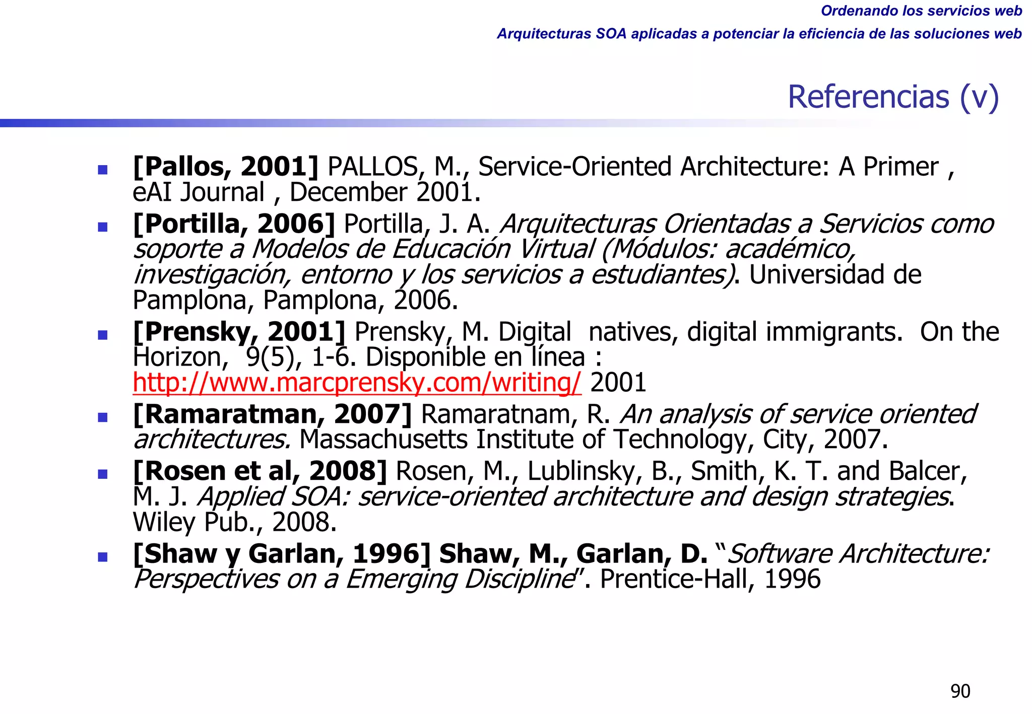 Ordenando los servicios web
Arquitecturas SOA aplicadas a potenciar la eficiencia de las soluciones web
Referencias (v)
n [Pallos, 2001] PALLOS, M., Service-Oriented Architecture: A Primer ,
eAI Journal , December 2001.
n [Portilla, 2006] Portilla, J. A. Arquitecturas Orientadas a Servicios como
soporte a Modelos de Educación Virtual (Módulos: académico,
investigación, entorno y los servicios a estudiantes). Universidad de
Pamplona, Pamplona, 2006.
n [Prensky, 2001] Prensky, M. Digital natives, digital immigrants. On the
Horizon, 9(5), 1-6. Disponible en línea :
http://www.marcprensky.com/writing/ 2001
n [Ramaratman, 2007] Ramaratnam, R. An analysis of service oriented
architectures. Massachusetts Institute of Technology, City, 2007.
n [Rosen et al, 2008] Rosen, M., Lublinsky, B., Smith, K. T. and Balcer,
M. J. Applied SOA: service-oriented architecture and design strategies.
Wiley Pub., 2008.
n [Shaw y Garlan, 1996] Shaw, M., Garlan, D. “Software Architecture:
Perspectives on a Emerging Discipline”. Prentice-Hall, 1996
90
 