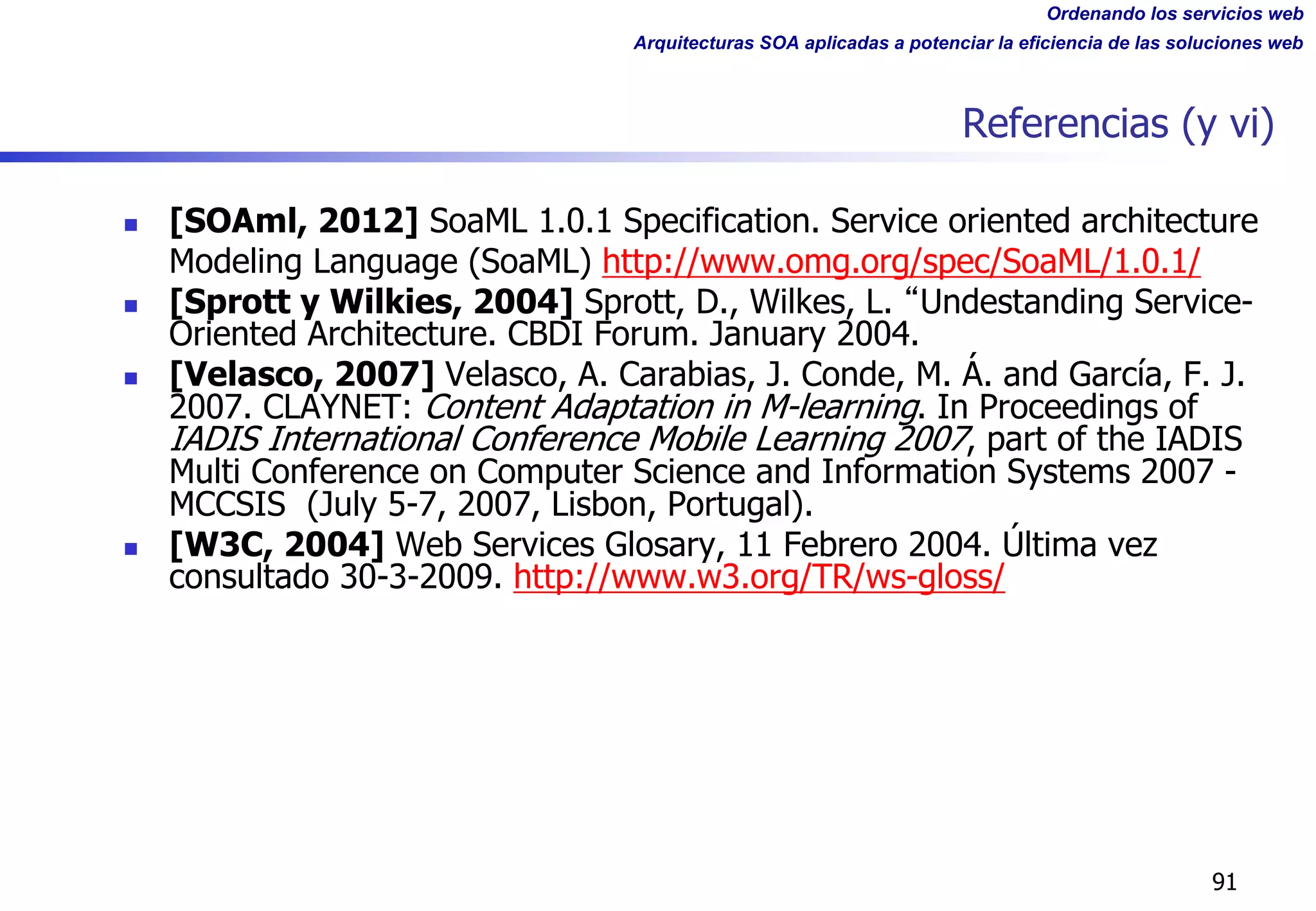 Ordenando los servicios web
Arquitecturas SOA aplicadas a potenciar la eficiencia de las soluciones web
Referencias (y vi)
n [SOAml, 2012] SoaML 1.0.1 Specification. Service oriented architecture
Modeling Language (SoaML) http://www.omg.org/spec/SoaML/1.0.1/
n [Sprott y Wilkies, 2004] Sprott, D., Wilkes, L. Undestanding Service-
Oriented Architecture. CBDI Forum. January 2004.
n [Velasco, 2007] Velasco, A. Carabias, J. Conde, M. Á. and García, F. J.
2007. CLAYNET: Content Adaptation in M-learning. In Proceedings of
IADIS International Conference Mobile Learning 2007, part of the IADIS
Multi Conference on Computer Science and Information Systems 2007 -
MCCSIS (July 5-7, 2007, Lisbon, Portugal).
n [W3C, 2004] Web Services Glosary, 11 Febrero 2004. Última vez
consultado 30-3-2009. http://www.w3.org/TR/ws-gloss/
91
 