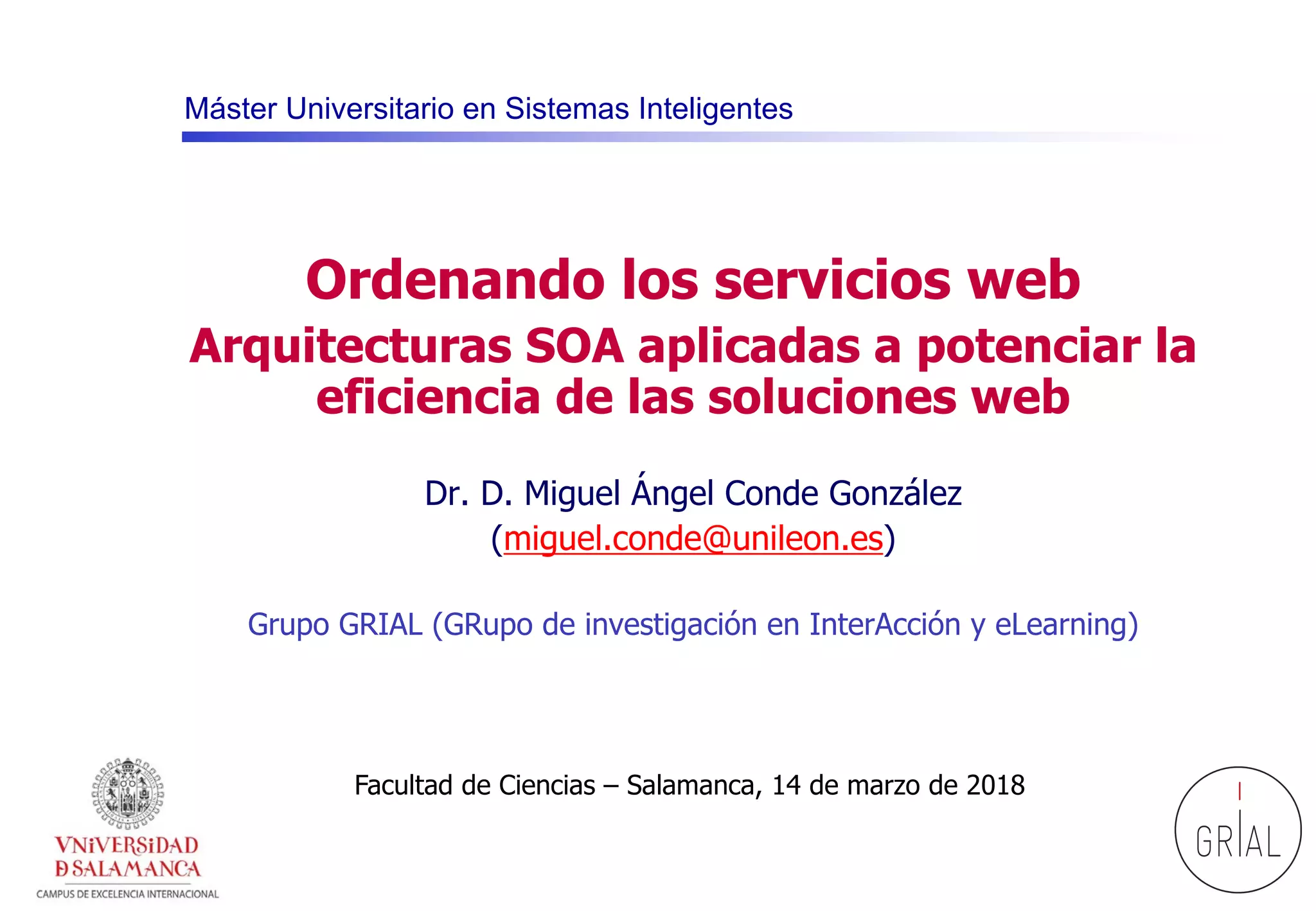 Máster Universitario en Sistemas Inteligentes
Ordenando los servicios web
Arquitecturas SOA aplicadas a potenciar la
eficiencia de las soluciones web
Dr. D. Miguel Ángel Conde González
(miguel.conde@unileon.es)
Grupo GRIAL (GRupo de investigación en InterAcción y eLearning)
Facultad de Ciencias – Salamanca, 14 de marzo de 2018
 