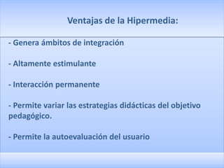 Ventajas de la Hipermedia:

- Genera ámbitos de integración

- Altamente estimulante

- Interacción permanente

- Permite variar las estrategias didácticas del objetivo
pedagógico.

- Permite la autoevaluación del usuario
 