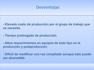 Desventajas


- Elevado costo de producción por el grupo de trabajo que
se necesita.

- Tiempo prolongado de producción

- Altos requerimientos en equipos de todo tipo en la
producción y postproducción
.
- Difícil de modificar una vez compilado aunque esto puede
ser alcanzable.
 