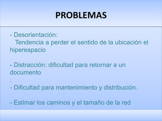 PROBLEMAS
- Desorientación:
  Tendencia a perder el sentido de la ubicación el
hiperespacio

- Distracción: dificultad para retornar a un
documento
.
- Dificultad para mantenimiento y distribución.

- Estimar los caminos y el tamaño de la red
 