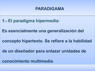 PARADIGAMA

1.- El paradigma hipermedia:

Es esencialmente una generalización del

concepto hipertexto. Se refiere a la habilidad

de un diseñador para enlazar unidades de

conocimiento multimedia
 