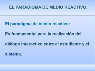 EL PARADIGMA DE MEDIO REACTIVO.


El paradigma de medio reactivo:

Es fundamental para la realización del

diálogo interactivo entre el estudiante y el

sistema.
 