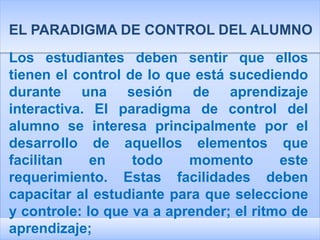 EL PARADIGMA DE CONTROL DEL ALUMNO
Los estudiantes deben sentir que ellos
tienen el control de lo que está sucediendo
durante una sesión de aprendizaje
interactiva. El paradigma de control del
alumno se interesa principalmente por el
desarrollo de aquellos elementos que
facilitan    en    todo    momento       este
requerimiento. Estas facilidades deben
capacitar al estudiante para que seleccione
y controle: lo que va a aprender; el ritmo de
aprendizaje;
 
